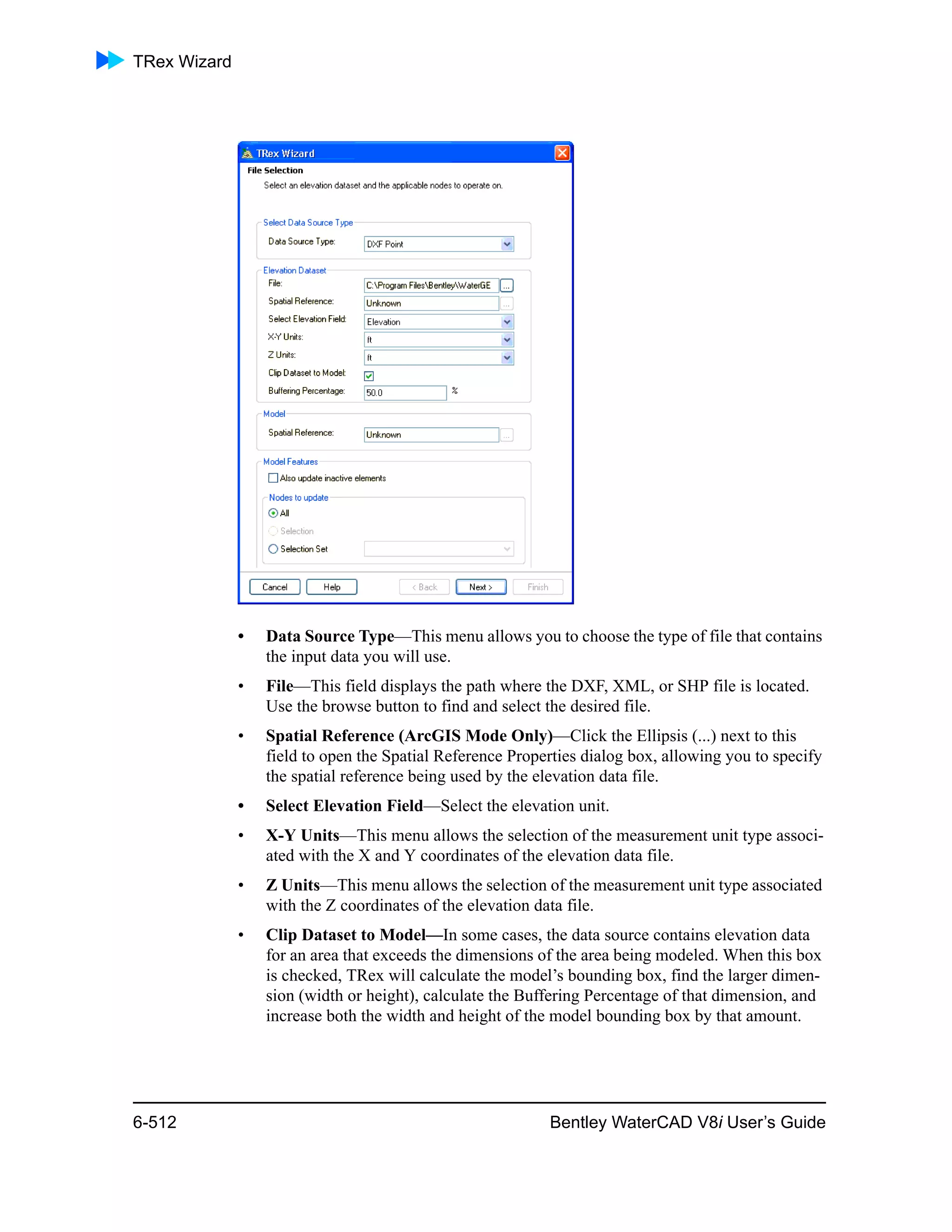 TRex Wizard
6-512 Bentley WaterCAD V8i User’s Guide
• Data Source Type—This menu allows you to choose the type of file that contains
the input data you will use.
• File—This field displays the path where the DXF, XML, or SHP file is located.
Use the browse button to find and select the desired file.
• Spatial Reference (ArcGIS Mode Only)—Click the Ellipsis (...) next to this
field to open the Spatial Reference Properties dialog box, allowing you to specify
the spatial reference being used by the elevation data file.
• Select Elevation Field—Select the elevation unit.
• X-Y Units—This menu allows the selection of the measurement unit type associ-
ated with the X and Y coordinates of the elevation data file.
• Z Units—This menu allows the selection of the measurement unit type associated
with the Z coordinates of the elevation data file.
• Clip Dataset to Model—In some cases, the data source contains elevation data
for an area that exceeds the dimensions of the area being modeled. When this box
is checked, TRex will calculate the model’s bounding box, find the larger dimen-
sion (width or height), calculate the Buffering Percentage of that dimension, and
increase both the width and height of the model bounding box by that amount.
 