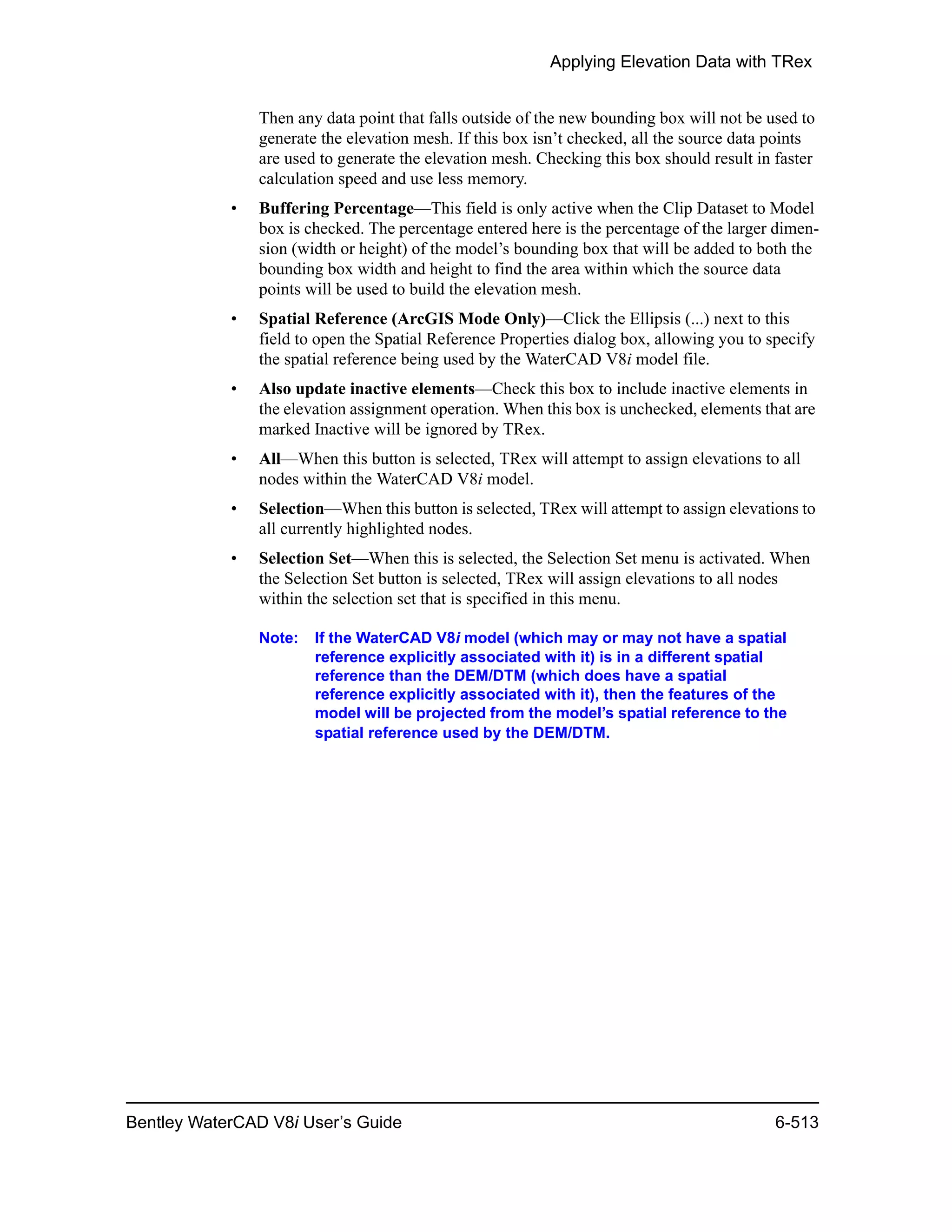 Applying Elevation Data with TRex
Bentley WaterCAD V8i User’s Guide 6-513
Then any data point that falls outside of the new bounding box will not be used to
generate the elevation mesh. If this box isn’t checked, all the source data points
are used to generate the elevation mesh. Checking this box should result in faster
calculation speed and use less memory.
• Buffering Percentage—This field is only active when the Clip Dataset to Model
box is checked. The percentage entered here is the percentage of the larger dimen-
sion (width or height) of the model’s bounding box that will be added to both the
bounding box width and height to find the area within which the source data
points will be used to build the elevation mesh.
• Spatial Reference (ArcGIS Mode Only)—Click the Ellipsis (...) next to this
field to open the Spatial Reference Properties dialog box, allowing you to specify
the spatial reference being used by the WaterCAD V8i model file.
• Also update inactive elements—Check this box to include inactive elements in
the elevation assignment operation. When this box is unchecked, elements that are
marked Inactive will be ignored by TRex.
• All—When this button is selected, TRex will attempt to assign elevations to all
nodes within the WaterCAD V8i model.
• Selection—When this button is selected, TRex will attempt to assign elevations to
all currently highlighted nodes.
• Selection Set—When this is selected, the Selection Set menu is activated. When
the Selection Set button is selected, TRex will assign elevations to all nodes
within the selection set that is specified in this menu.
Note: If the WaterCAD V8i model (which may or may not have a spatial
reference explicitly associated with it) is in a different spatial
reference than the DEM/DTM (which does have a spatial
reference explicitly associated with it), then the features of the
model will be projected from the model’s spatial reference to the
spatial reference used by the DEM/DTM.
 