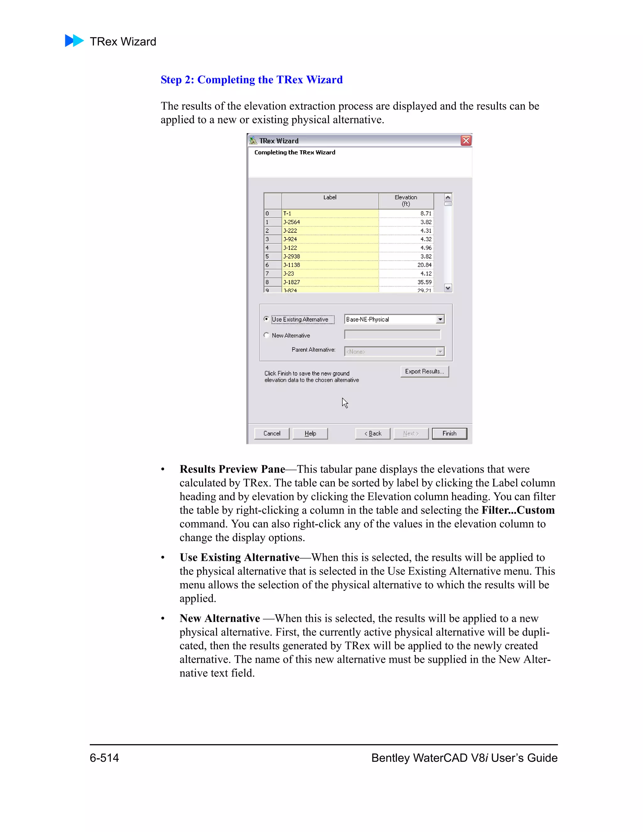 TRex Wizard
6-514 Bentley WaterCAD V8i User’s Guide
Step 2: Completing the TRex Wizard
The results of the elevation extraction process are displayed and the results can be
applied to a new or existing physical alternative.
• Results Preview Pane—This tabular pane displays the elevations that were
calculated by TRex. The table can be sorted by label by clicking the Label column
heading and by elevation by clicking the Elevation column heading. You can filter
the table by right-clicking a column in the table and selecting the Filter...Custom
command. You can also right-click any of the values in the elevation column to
change the display options.
• Use Existing Alternative—When this is selected, the results will be applied to
the physical alternative that is selected in the Use Existing Alternative menu. This
menu allows the selection of the physical alternative to which the results will be
applied.
• New Alternative —When this is selected, the results will be applied to a new
physical alternative. First, the currently active physical alternative will be dupli-
cated, then the results generated by TRex will be applied to the newly created
alternative. The name of this new alternative must be supplied in the New Alter-
native text field.
 