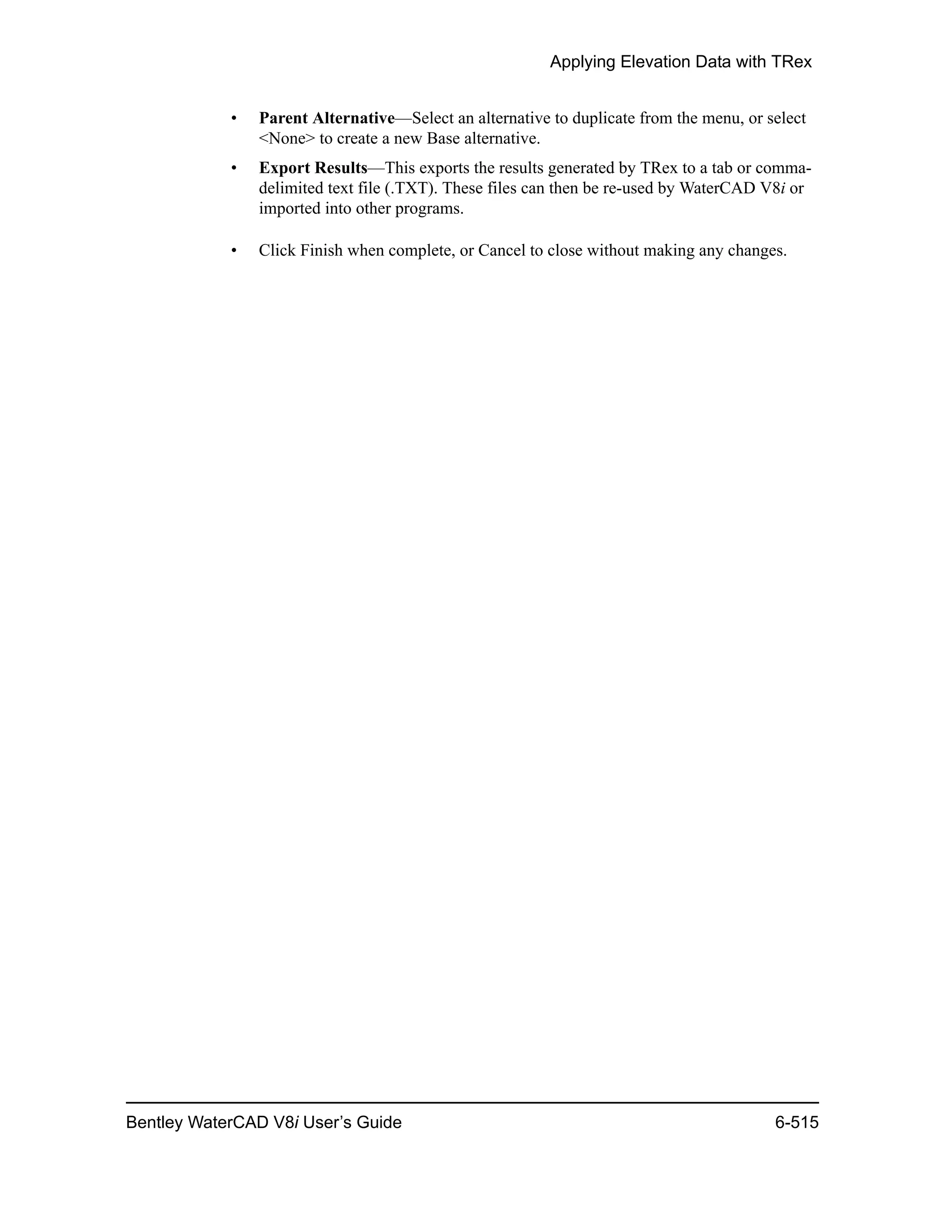 Applying Elevation Data with TRex
Bentley WaterCAD V8i User’s Guide 6-515
• Parent Alternative—Select an alternative to duplicate from the menu, or select
<None> to create a new Base alternative.
• Export Results—This exports the results generated by TRex to a tab or comma-
delimited text file (.TXT). These files can then be re-used by WaterCAD V8i or
imported into other programs.
• Click Finish when complete, or Cancel to close without making any changes.
 