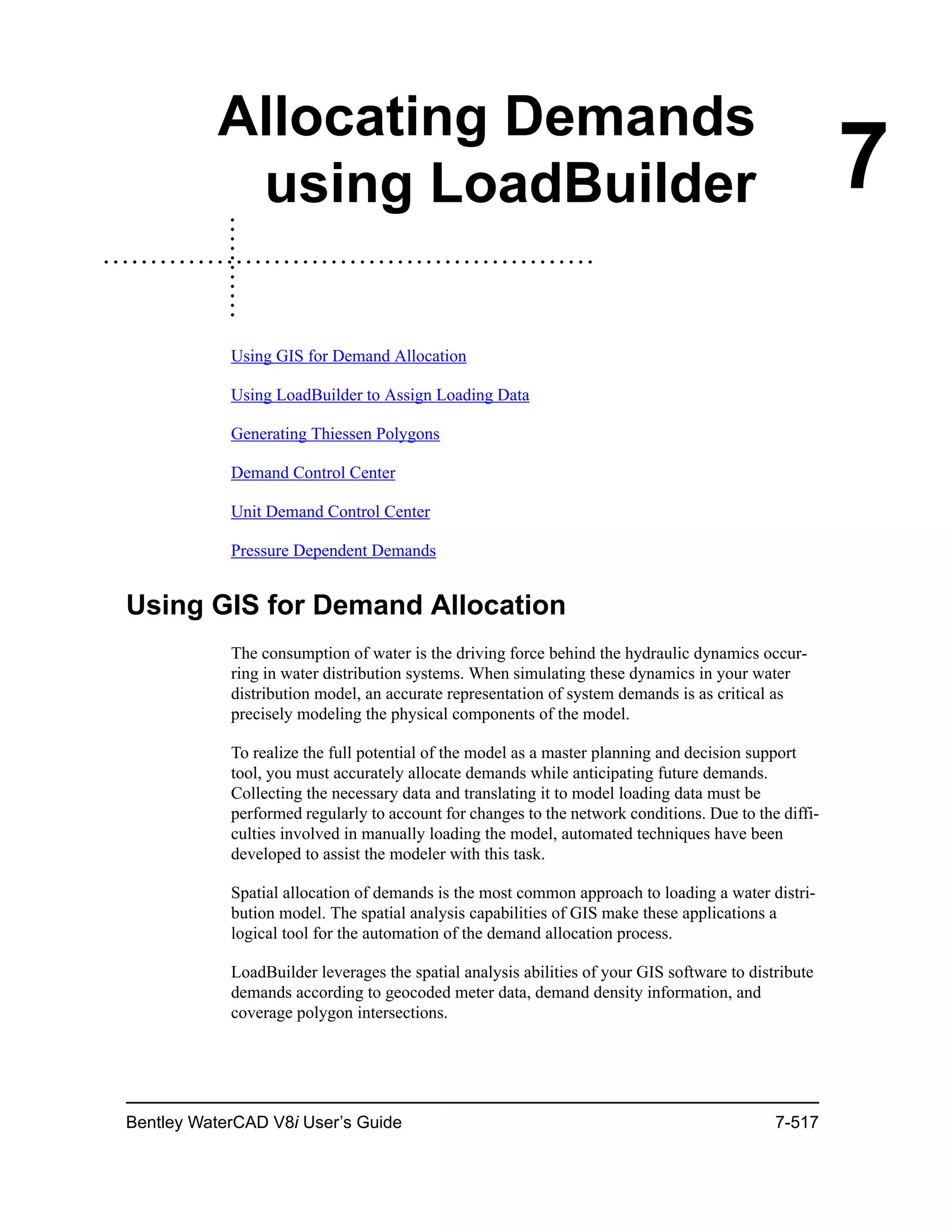 Bentley WaterCAD V8i User’s Guide 7-517
7
Allocating Demands
using LoadBuilder
Using GIS for Demand Allocation
Using LoadBuilder to Assign Loading Data
Generating Thiessen Polygons
Demand Control Center
Unit Demand Control Center
Pressure Dependent Demands
Using GIS for Demand Allocation
The consumption of water is the driving force behind the hydraulic dynamics occur-
ring in water distribution systems. When simulating these dynamics in your water
distribution model, an accurate representation of system demands is as critical as
precisely modeling the physical components of the model.
To realize the full potential of the model as a master planning and decision support
tool, you must accurately allocate demands while anticipating future demands.
Collecting the necessary data and translating it to model loading data must be
performed regularly to account for changes to the network conditions. Due to the diffi-
culties involved in manually loading the model, automated techniques have been
developed to assist the modeler with this task.
Spatial allocation of demands is the most common approach to loading a water distri-
bution model. The spatial analysis capabilities of GIS make these applications a
logical tool for the automation of the demand allocation process.
LoadBuilder leverages the spatial analysis abilities of your GIS software to distribute
demands according to geocoded meter data, demand density information, and
coverage polygon intersections.
 