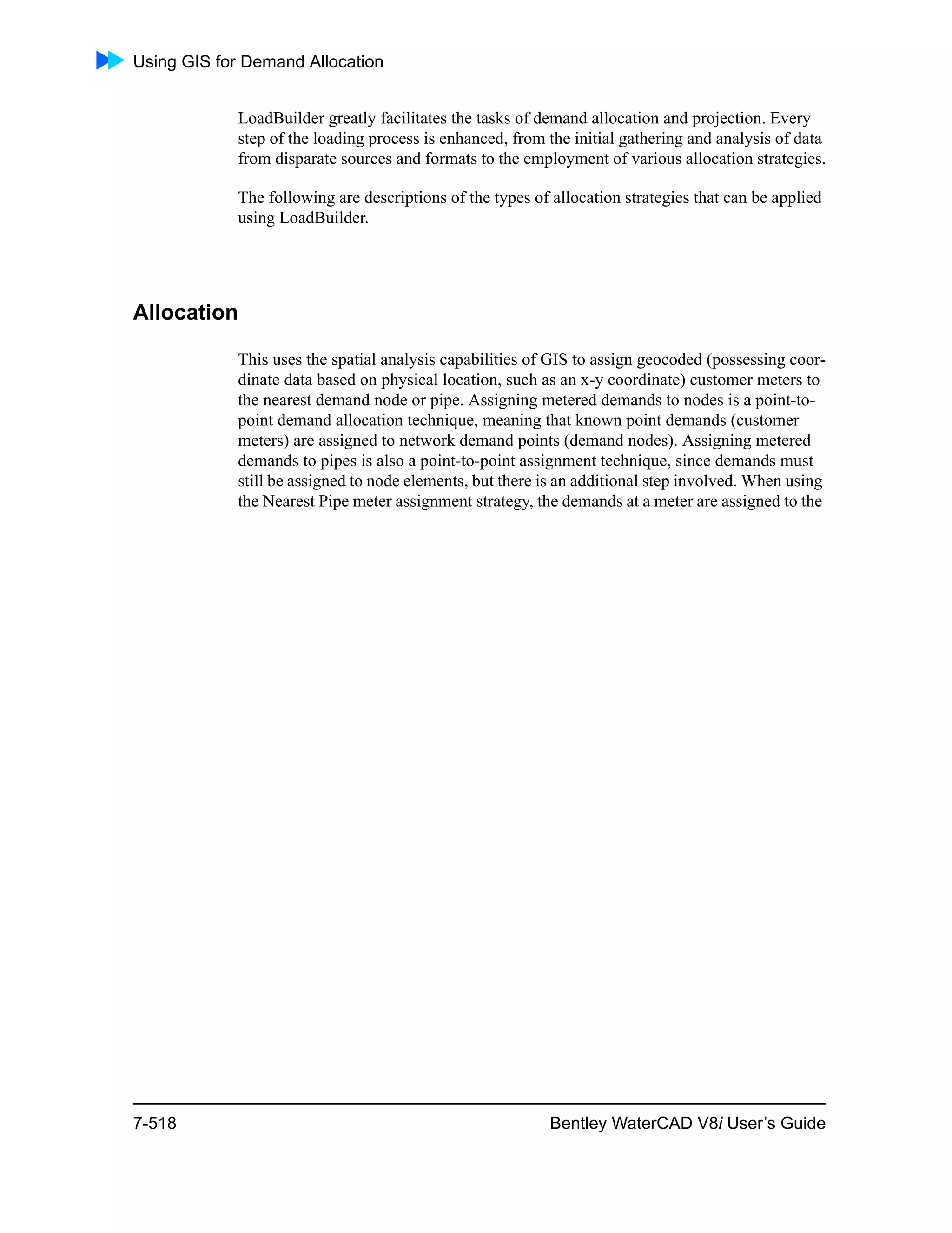 Using GIS for Demand Allocation
7-518 Bentley WaterCAD V8i User’s Guide
LoadBuilder greatly facilitates the tasks of demand allocation and projection. Every
step of the loading process is enhanced, from the initial gathering and analysis of data
from disparate sources and formats to the employment of various allocation strategies.
The following are descriptions of the types of allocation strategies that can be applied
using LoadBuilder.
Allocation
This uses the spatial analysis capabilities of GIS to assign geocoded (possessing coor-
dinate data based on physical location, such as an x-y coordinate) customer meters to
the nearest demand node or pipe. Assigning metered demands to nodes is a point-to-
point demand allocation technique, meaning that known point demands (customer
meters) are assigned to network demand points (demand nodes). Assigning metered
demands to pipes is also a point-to-point assignment technique, since demands must
still be assigned to node elements, but there is an additional step involved. When using
the Nearest Pipe meter assignment strategy, the demands at a meter are assigned to the
 