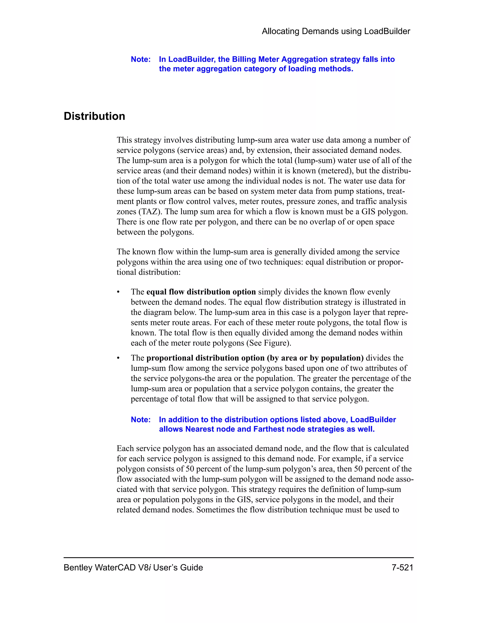 Allocating Demands using LoadBuilder
Bentley WaterCAD V8i User’s Guide 7-521
Note: In LoadBuilder, the Billing Meter Aggregation strategy falls into
the meter aggregation category of loading methods.
Distribution
This strategy involves distributing lump-sum area water use data among a number of
service polygons (service areas) and, by extension, their associated demand nodes.
The lump-sum area is a polygon for which the total (lump-sum) water use of all of the
service areas (and their demand nodes) within it is known (metered), but the distribu-
tion of the total water use among the individual nodes is not. The water use data for
these lump-sum areas can be based on system meter data from pump stations, treat-
ment plants or flow control valves, meter routes, pressure zones, and traffic analysis
zones (TAZ). The lump sum area for which a flow is known must be a GIS polygon.
There is one flow rate per polygon, and there can be no overlap of or open space
between the polygons.
The known flow within the lump-sum area is generally divided among the service
polygons within the area using one of two techniques: equal distribution or propor-
tional distribution:
• The equal flow distribution option simply divides the known flow evenly
between the demand nodes. The equal flow distribution strategy is illustrated in
the diagram below. The lump-sum area in this case is a polygon layer that repre-
sents meter route areas. For each of these meter route polygons, the total flow is
known. The total flow is then equally divided among the demand nodes within
each of the meter route polygons (See Figure).
• The proportional distribution option (by area or by population) divides the
lump-sum flow among the service polygons based upon one of two attributes of
the service polygons-the area or the population. The greater the percentage of the
lump-sum area or population that a service polygon contains, the greater the
percentage of total flow that will be assigned to that service polygon.
Note: In addition to the distribution options listed above, LoadBuilder
allows Nearest node and Farthest node strategies as well.
Each service polygon has an associated demand node, and the flow that is calculated
for each service polygon is assigned to this demand node. For example, if a service
polygon consists of 50 percent of the lump-sum polygon’s area, then 50 percent of the
flow associated with the lump-sum polygon will be assigned to the demand node asso-
ciated with that service polygon. This strategy requires the definition of lump-sum
area or population polygons in the GIS, service polygons in the model, and their
related demand nodes. Sometimes the flow distribution technique must be used to
 