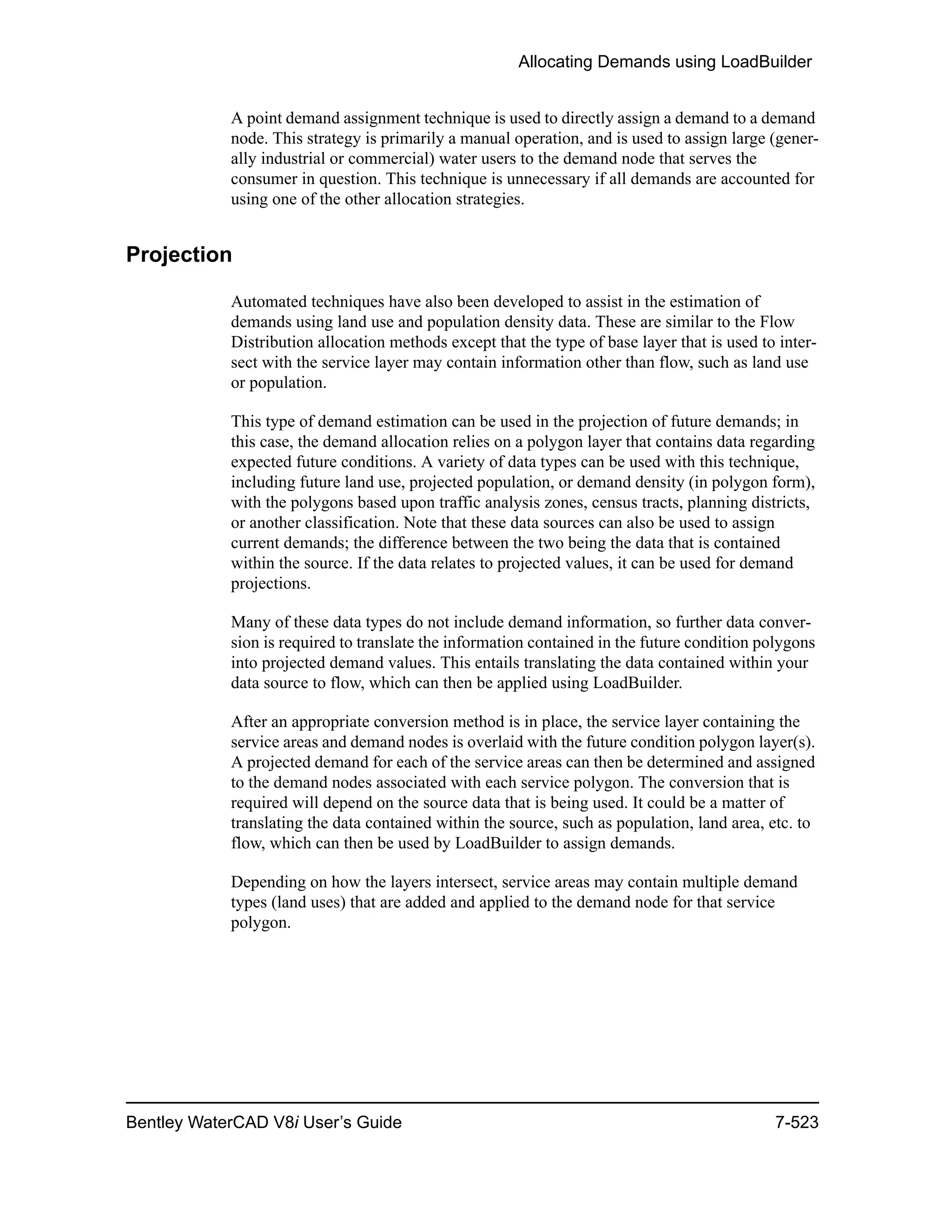 Allocating Demands using LoadBuilder
Bentley WaterCAD V8i User’s Guide 7-523
A point demand assignment technique is used to directly assign a demand to a demand
node. This strategy is primarily a manual operation, and is used to assign large (gener-
ally industrial or commercial) water users to the demand node that serves the
consumer in question. This technique is unnecessary if all demands are accounted for
using one of the other allocation strategies.
Projection
Automated techniques have also been developed to assist in the estimation of
demands using land use and population density data. These are similar to the Flow
Distribution allocation methods except that the type of base layer that is used to inter-
sect with the service layer may contain information other than flow, such as land use
or population.
This type of demand estimation can be used in the projection of future demands; in
this case, the demand allocation relies on a polygon layer that contains data regarding
expected future conditions. A variety of data types can be used with this technique,
including future land use, projected population, or demand density (in polygon form),
with the polygons based upon traffic analysis zones, census tracts, planning districts,
or another classification. Note that these data sources can also be used to assign
current demands; the difference between the two being the data that is contained
within the source. If the data relates to projected values, it can be used for demand
projections.
Many of these data types do not include demand information, so further data conver-
sion is required to translate the information contained in the future condition polygons
into projected demand values. This entails translating the data contained within your
data source to flow, which can then be applied using LoadBuilder.
After an appropriate conversion method is in place, the service layer containing the
service areas and demand nodes is overlaid with the future condition polygon layer(s).
A projected demand for each of the service areas can then be determined and assigned
to the demand nodes associated with each service polygon. The conversion that is
required will depend on the source data that is being used. It could be a matter of
translating the data contained within the source, such as population, land area, etc. to
flow, which can then be used by LoadBuilder to assign demands.
Depending on how the layers intersect, service areas may contain multiple demand
types (land uses) that are added and applied to the demand node for that service
polygon.
 