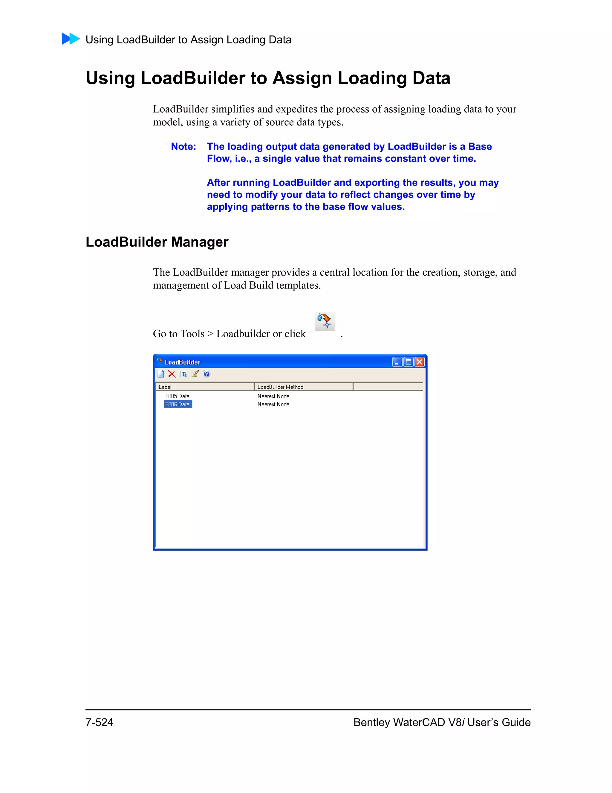 Using LoadBuilder to Assign Loading Data
7-524 Bentley WaterCAD V8i User’s Guide
Using LoadBuilder to Assign Loading Data
LoadBuilder simplifies and expedites the process of assigning loading data to your
model, using a variety of source data types.
Note: The loading output data generated by LoadBuilder is a Base
Flow, i.e., a single value that remains constant over time.
After running LoadBuilder and exporting the results, you may
need to modify your data to reflect changes over time by
applying patterns to the base flow values.
LoadBuilder Manager
The LoadBuilder manager provides a central location for the creation, storage, and
management of Load Build templates.
Go to Tools > Loadbuilder or click .
 