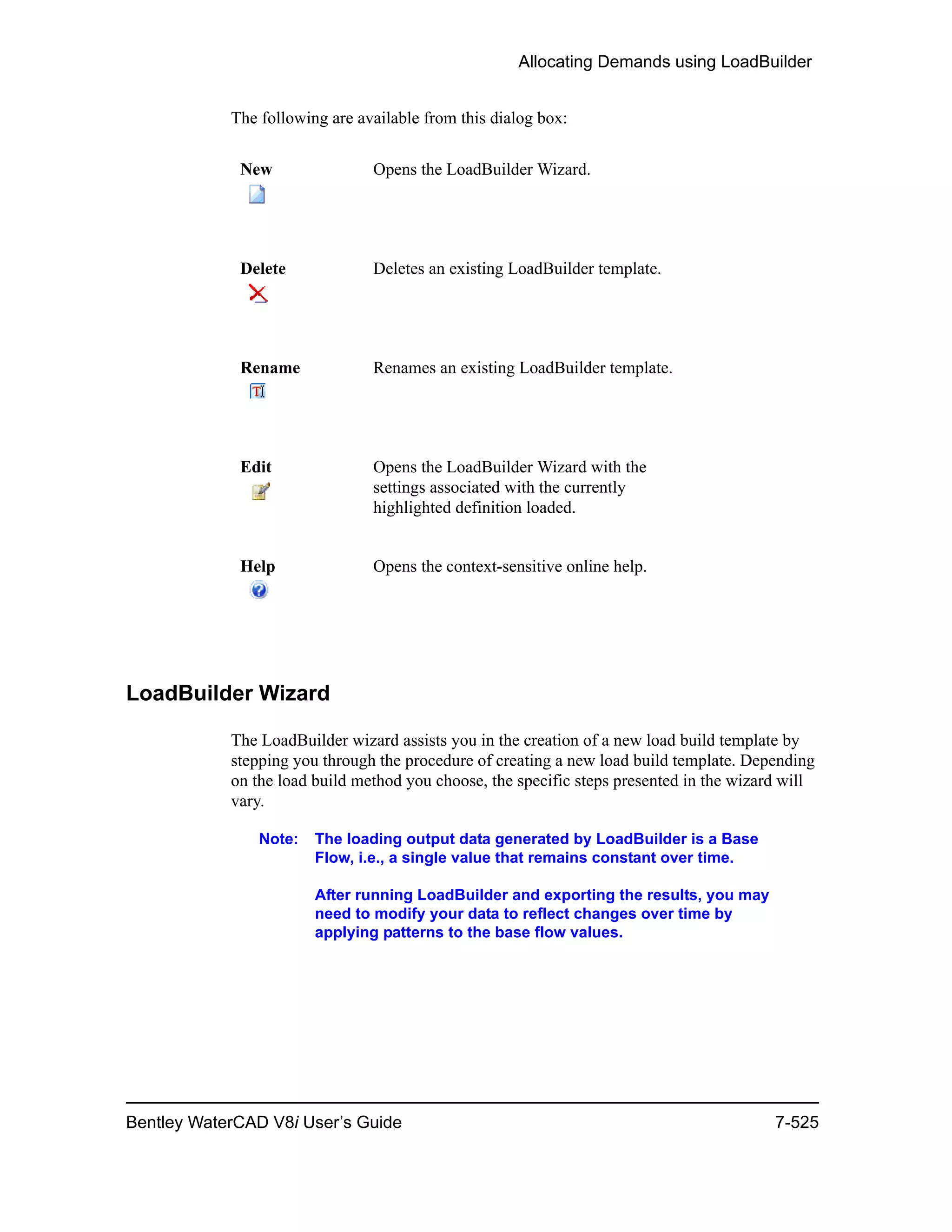Allocating Demands using LoadBuilder
Bentley WaterCAD V8i User’s Guide 7-525
The following are available from this dialog box:
LoadBuilder Wizard
The LoadBuilder wizard assists you in the creation of a new load build template by
stepping you through the procedure of creating a new load build template. Depending
on the load build method you choose, the specific steps presented in the wizard will
vary.
Note: The loading output data generated by LoadBuilder is a Base
Flow, i.e., a single value that remains constant over time.
After running LoadBuilder and exporting the results, you may
need to modify your data to reflect changes over time by
applying patterns to the base flow values.
New Opens the LoadBuilder Wizard.
Delete Deletes an existing LoadBuilder template.
Rename Renames an existing LoadBuilder template.
Edit Opens the LoadBuilder Wizard with the
settings associated with the currently
highlighted definition loaded.
Help Opens the context-sensitive online help.
 
