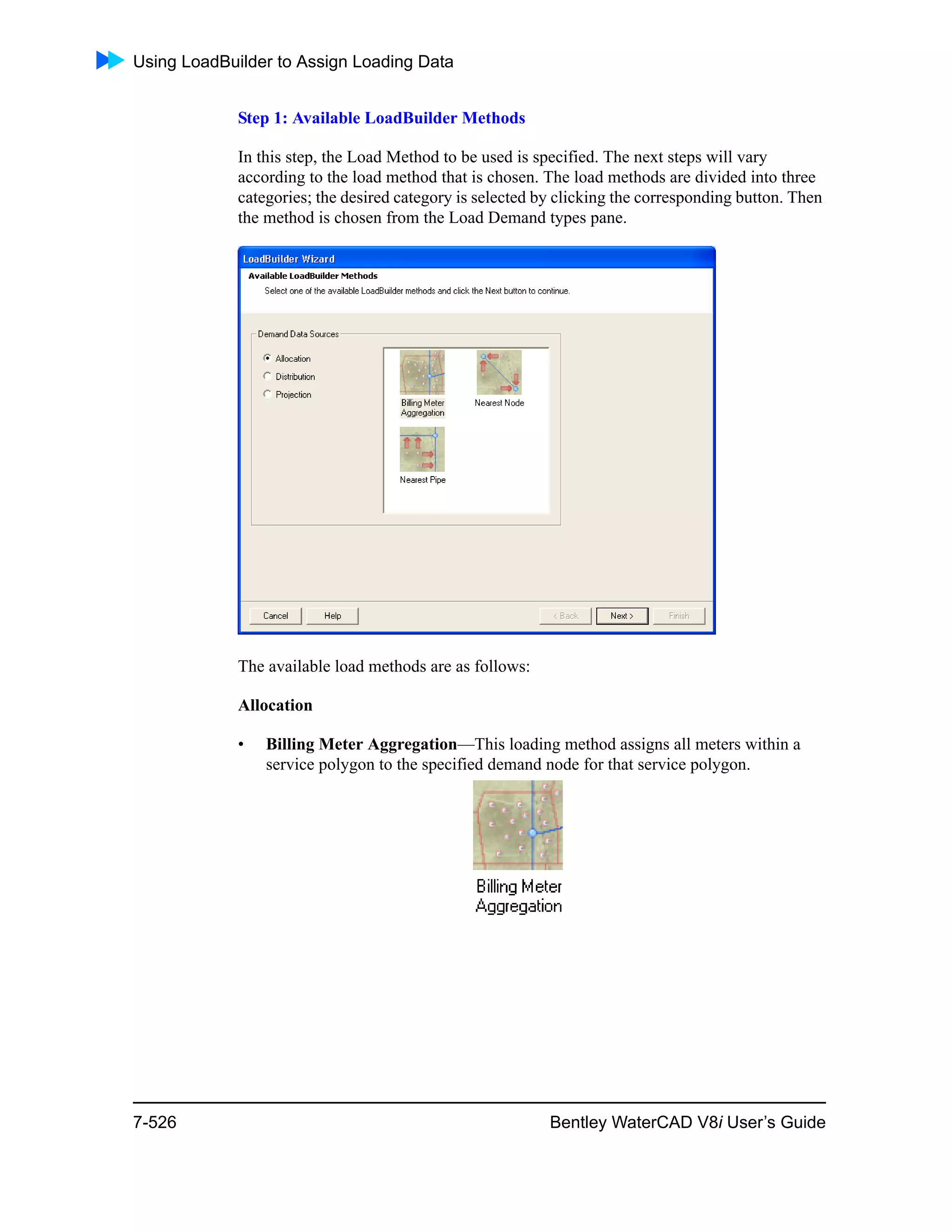 Using LoadBuilder to Assign Loading Data
7-526 Bentley WaterCAD V8i User’s Guide
Step 1: Available LoadBuilder Methods
In this step, the Load Method to be used is specified. The next steps will vary
according to the load method that is chosen. The load methods are divided into three
categories; the desired category is selected by clicking the corresponding button. Then
the method is chosen from the Load Demand types pane.
The available load methods are as follows:
Allocation
• Billing Meter Aggregation—This loading method assigns all meters within a
service polygon to the specified demand node for that service polygon.
 