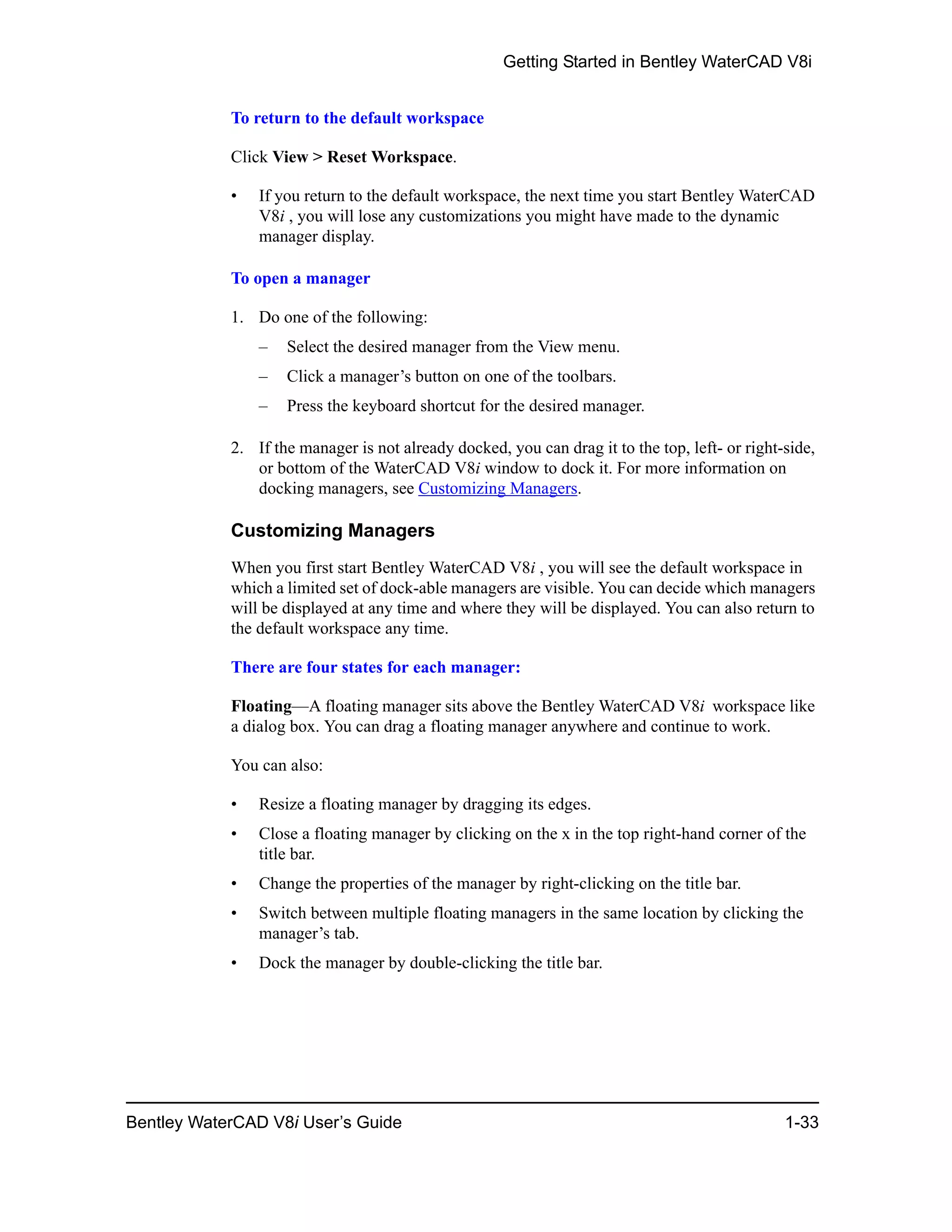 Getting Started in Bentley WaterCAD V8i
Bentley WaterCAD V8i User’s Guide 1-33
To return to the default workspace
Click View > Reset Workspace.
• If you return to the default workspace, the next time you start Bentley WaterCAD
V8i , you will lose any customizations you might have made to the dynamic
manager display.
To open a manager
1. Do one of the following:
– Select the desired manager from the View menu.
– Click a manager’s button on one of the toolbars.
– Press the keyboard shortcut for the desired manager.
2. If the manager is not already docked, you can drag it to the top, left- or right-side,
or bottom of the WaterCAD V8i window to dock it. For more information on
docking managers, see Customizing Managers.
Customizing Managers
When you first start Bentley WaterCAD V8i , you will see the default workspace in
which a limited set of dock-able managers are visible. You can decide which managers
will be displayed at any time and where they will be displayed. You can also return to
the default workspace any time.
There are four states for each manager:
Floating—A floating manager sits above the Bentley WaterCAD V8i workspace like
a dialog box. You can drag a floating manager anywhere and continue to work.
You can also:
• Resize a floating manager by dragging its edges.
• Close a floating manager by clicking on the x in the top right-hand corner of the
title bar.
• Change the properties of the manager by right-clicking on the title bar.
• Switch between multiple floating managers in the same location by clicking the
manager’s tab.
• Dock the manager by double-clicking the title bar.
 