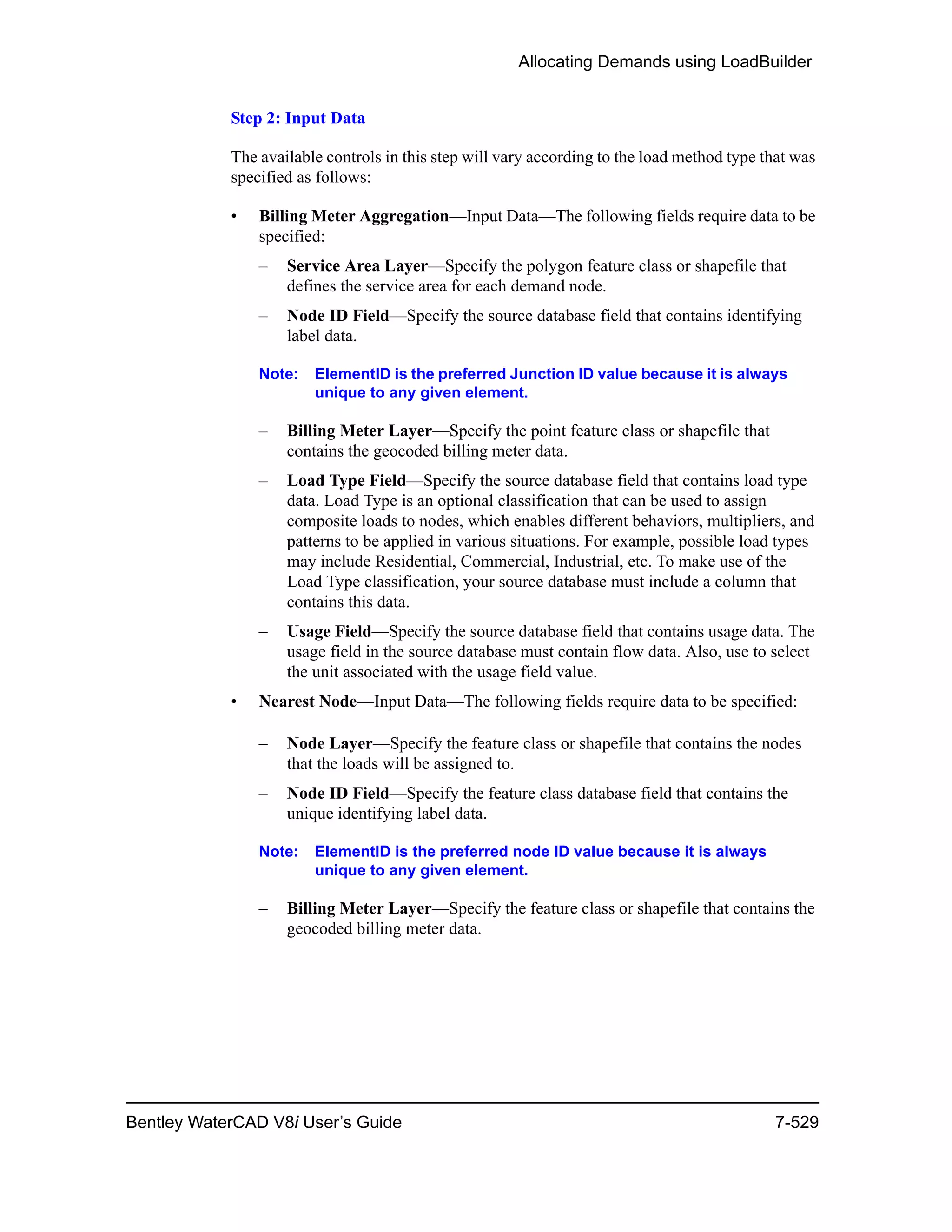 Allocating Demands using LoadBuilder
Bentley WaterCAD V8i User’s Guide 7-529
Step 2: Input Data
The available controls in this step will vary according to the load method type that was
specified as follows:
• Billing Meter Aggregation—Input Data—The following fields require data to be
specified:
– Service Area Layer—Specify the polygon feature class or shapefile that
defines the service area for each demand node.
– Node ID Field—Specify the source database field that contains identifying
label data.
Note: ElementID is the preferred Junction ID value because it is always
unique to any given element.
– Billing Meter Layer—Specify the point feature class or shapefile that
contains the geocoded billing meter data.
– Load Type Field—Specify the source database field that contains load type
data. Load Type is an optional classification that can be used to assign
composite loads to nodes, which enables different behaviors, multipliers, and
patterns to be applied in various situations. For example, possible load types
may include Residential, Commercial, Industrial, etc. To make use of the
Load Type classification, your source database must include a column that
contains this data.
– Usage Field—Specify the source database field that contains usage data. The
usage field in the source database must contain flow data. Also, use to select
the unit associated with the usage field value.
• Nearest Node—Input Data—The following fields require data to be specified:
– Node Layer—Specify the feature class or shapefile that contains the nodes
that the loads will be assigned to.
– Node ID Field—Specify the feature class database field that contains the
unique identifying label data.
Note: ElementID is the preferred node ID value because it is always
unique to any given element.
– Billing Meter Layer—Specify the feature class or shapefile that contains the
geocoded billing meter data.
 
