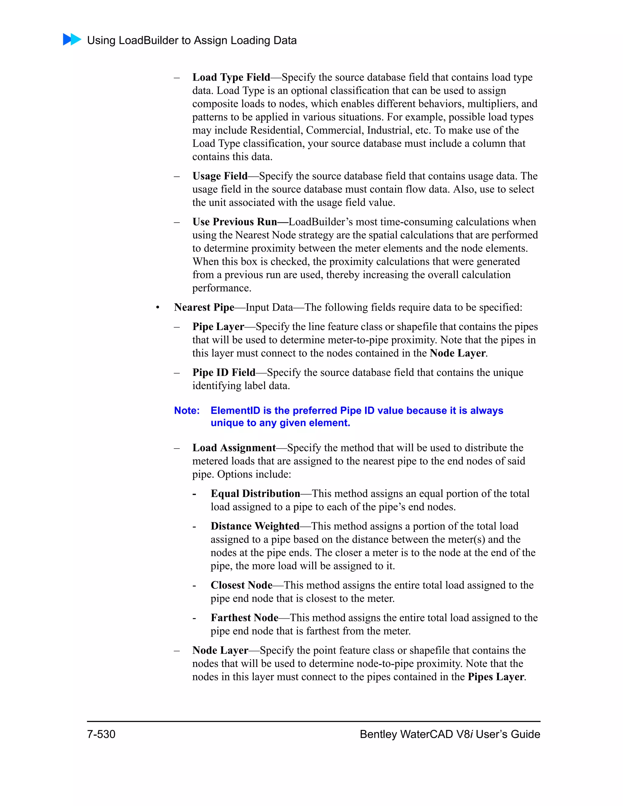 Using LoadBuilder to Assign Loading Data
7-530 Bentley WaterCAD V8i User’s Guide
– Load Type Field—Specify the source database field that contains load type
data. Load Type is an optional classification that can be used to assign
composite loads to nodes, which enables different behaviors, multipliers, and
patterns to be applied in various situations. For example, possible load types
may include Residential, Commercial, Industrial, etc. To make use of the
Load Type classification, your source database must include a column that
contains this data.
– Usage Field—Specify the source database field that contains usage data. The
usage field in the source database must contain flow data. Also, use to select
the unit associated with the usage field value.
– Use Previous Run—LoadBuilder’s most time-consuming calculations when
using the Nearest Node strategy are the spatial calculations that are performed
to determine proximity between the meter elements and the node elements.
When this box is checked, the proximity calculations that were generated
from a previous run are used, thereby increasing the overall calculation
performance.
• Nearest Pipe—Input Data—The following fields require data to be specified:
– Pipe Layer—Specify the line feature class or shapefile that contains the pipes
that will be used to determine meter-to-pipe proximity. Note that the pipes in
this layer must connect to the nodes contained in the Node Layer.
– Pipe ID Field—Specify the source database field that contains the unique
identifying label data.
Note: ElementID is the preferred Pipe ID value because it is always
unique to any given element.
– Load Assignment—Specify the method that will be used to distribute the
metered loads that are assigned to the nearest pipe to the end nodes of said
pipe. Options include:
- Equal Distribution—This method assigns an equal portion of the total
load assigned to a pipe to each of the pipe’s end nodes.
- Distance Weighted—This method assigns a portion of the total load
assigned to a pipe based on the distance between the meter(s) and the
nodes at the pipe ends. The closer a meter is to the node at the end of the
pipe, the more load will be assigned to it.
- Closest Node—This method assigns the entire total load assigned to the
pipe end node that is closest to the meter.
- Farthest Node—This method assigns the entire total load assigned to the
pipe end node that is farthest from the meter.
– Node Layer—Specify the point feature class or shapefile that contains the
nodes that will be used to determine node-to-pipe proximity. Note that the
nodes in this layer must connect to the pipes contained in the Pipes Layer.
 