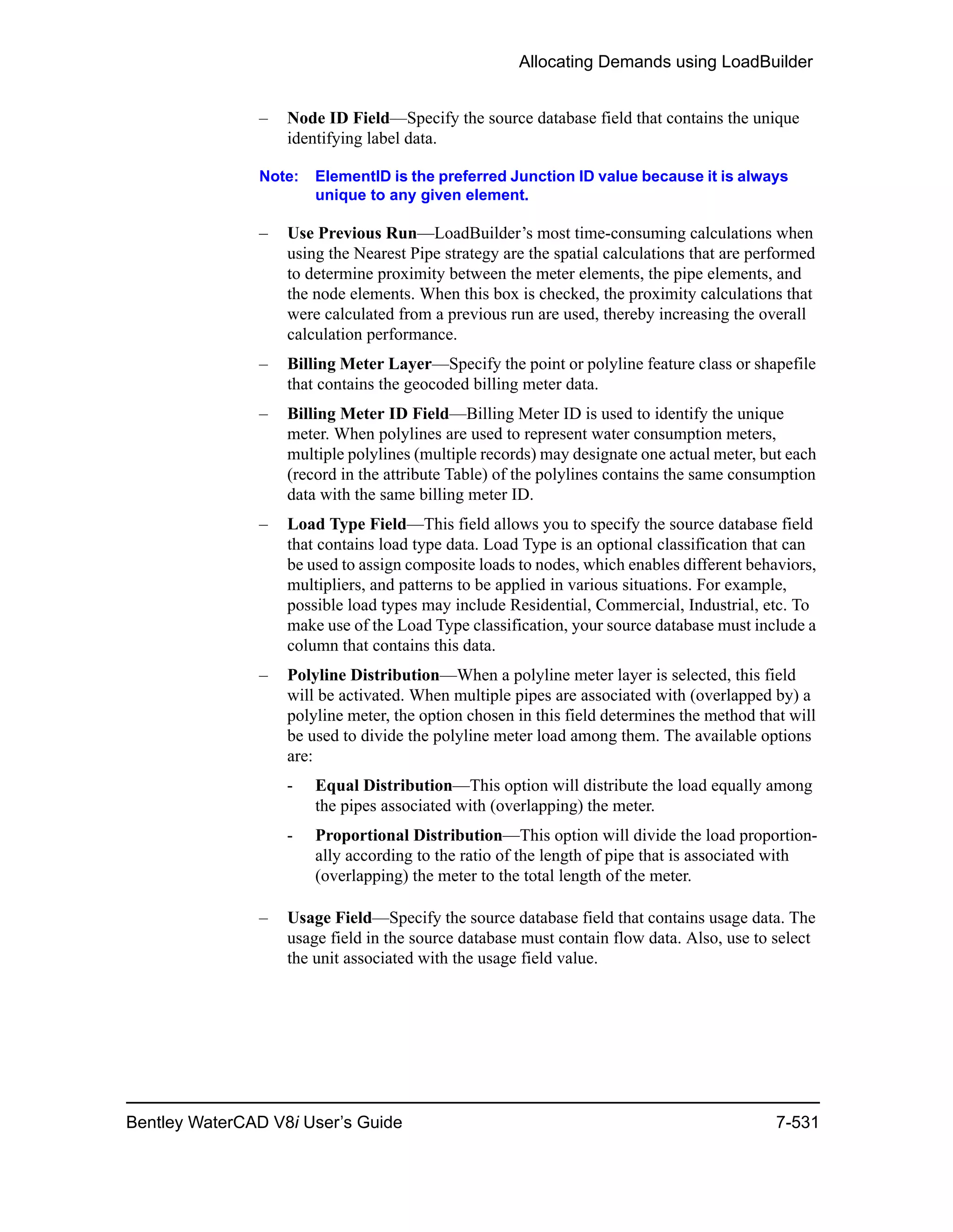 Allocating Demands using LoadBuilder
Bentley WaterCAD V8i User’s Guide 7-531
– Node ID Field—Specify the source database field that contains the unique
identifying label data.
Note: ElementID is the preferred Junction ID value because it is always
unique to any given element.
– Use Previous Run—LoadBuilder’s most time-consuming calculations when
using the Nearest Pipe strategy are the spatial calculations that are performed
to determine proximity between the meter elements, the pipe elements, and
the node elements. When this box is checked, the proximity calculations that
were calculated from a previous run are used, thereby increasing the overall
calculation performance.
– Billing Meter Layer—Specify the point or polyline feature class or shapefile
that contains the geocoded billing meter data.
– Billing Meter ID Field—Billing Meter ID is used to identify the unique
meter. When polylines are used to represent water consumption meters,
multiple polylines (multiple records) may designate one actual meter, but each
(record in the attribute Table) of the polylines contains the same consumption
data with the same billing meter ID.
– Load Type Field—This field allows you to specify the source database field
that contains load type data. Load Type is an optional classification that can
be used to assign composite loads to nodes, which enables different behaviors,
multipliers, and patterns to be applied in various situations. For example,
possible load types may include Residential, Commercial, Industrial, etc. To
make use of the Load Type classification, your source database must include a
column that contains this data.
– Polyline Distribution—When a polyline meter layer is selected, this field
will be activated. When multiple pipes are associated with (overlapped by) a
polyline meter, the option chosen in this field determines the method that will
be used to divide the polyline meter load among them. The available options
are:
- Equal Distribution—This option will distribute the load equally among
the pipes associated with (overlapping) the meter.
- Proportional Distribution—This option will divide the load proportion-
ally according to the ratio of the length of pipe that is associated with
(overlapping) the meter to the total length of the meter.
– Usage Field—Specify the source database field that contains usage data. The
usage field in the source database must contain flow data. Also, use to select
the unit associated with the usage field value.
 