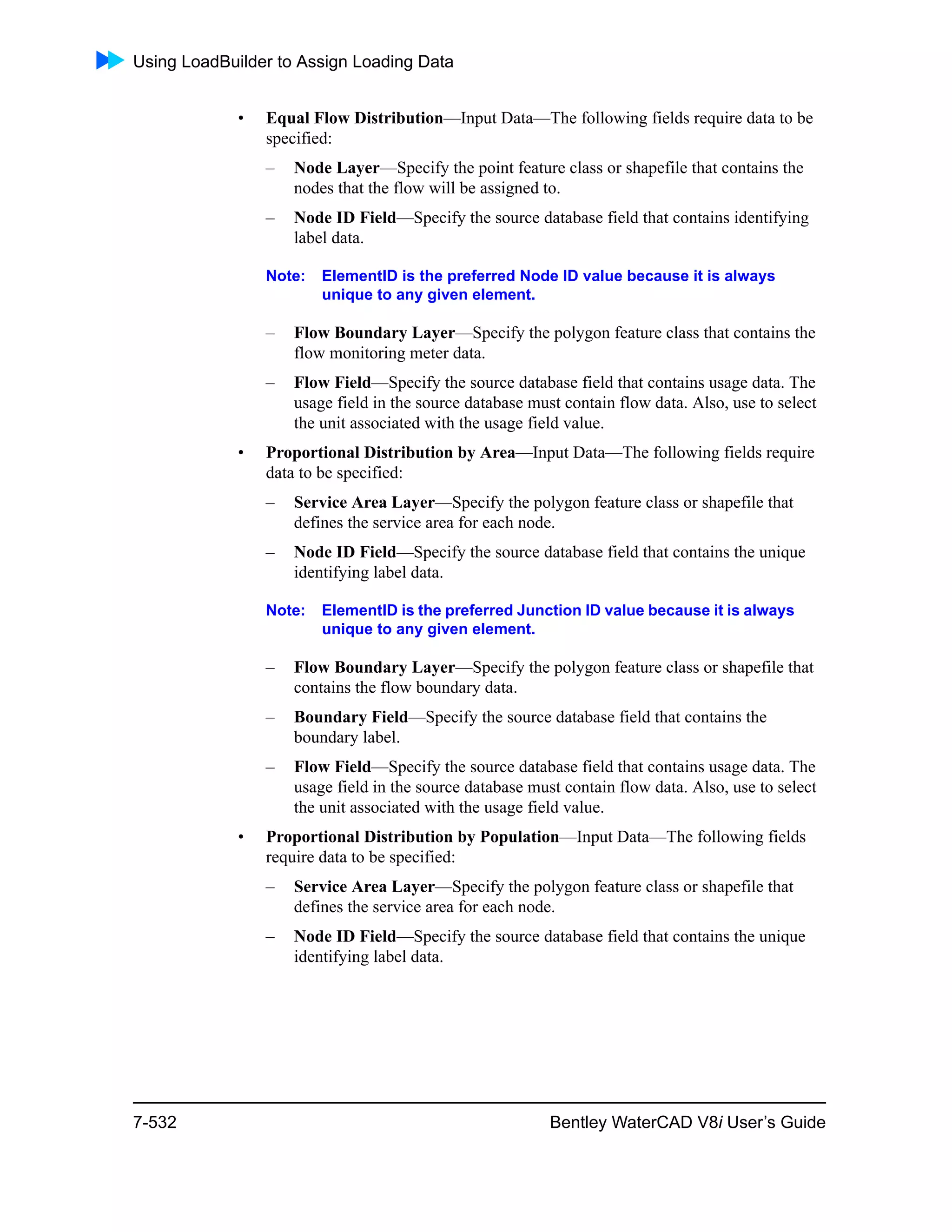 Using LoadBuilder to Assign Loading Data
7-532 Bentley WaterCAD V8i User’s Guide
• Equal Flow Distribution—Input Data—The following fields require data to be
specified:
– Node Layer—Specify the point feature class or shapefile that contains the
nodes that the flow will be assigned to.
– Node ID Field—Specify the source database field that contains identifying
label data.
Note: ElementID is the preferred Node ID value because it is always
unique to any given element.
– Flow Boundary Layer—Specify the polygon feature class that contains the
flow monitoring meter data.
– Flow Field—Specify the source database field that contains usage data. The
usage field in the source database must contain flow data. Also, use to select
the unit associated with the usage field value.
• Proportional Distribution by Area—Input Data—The following fields require
data to be specified:
– Service Area Layer—Specify the polygon feature class or shapefile that
defines the service area for each node.
– Node ID Field—Specify the source database field that contains the unique
identifying label data.
Note: ElementID is the preferred Junction ID value because it is always
unique to any given element.
– Flow Boundary Layer—Specify the polygon feature class or shapefile that
contains the flow boundary data.
– Boundary Field—Specify the source database field that contains the
boundary label.
– Flow Field—Specify the source database field that contains usage data. The
usage field in the source database must contain flow data. Also, use to select
the unit associated with the usage field value.
• Proportional Distribution by Population—Input Data—The following fields
require data to be specified:
– Service Area Layer—Specify the polygon feature class or shapefile that
defines the service area for each node.
– Node ID Field—Specify the source database field that contains the unique
identifying label data.
 