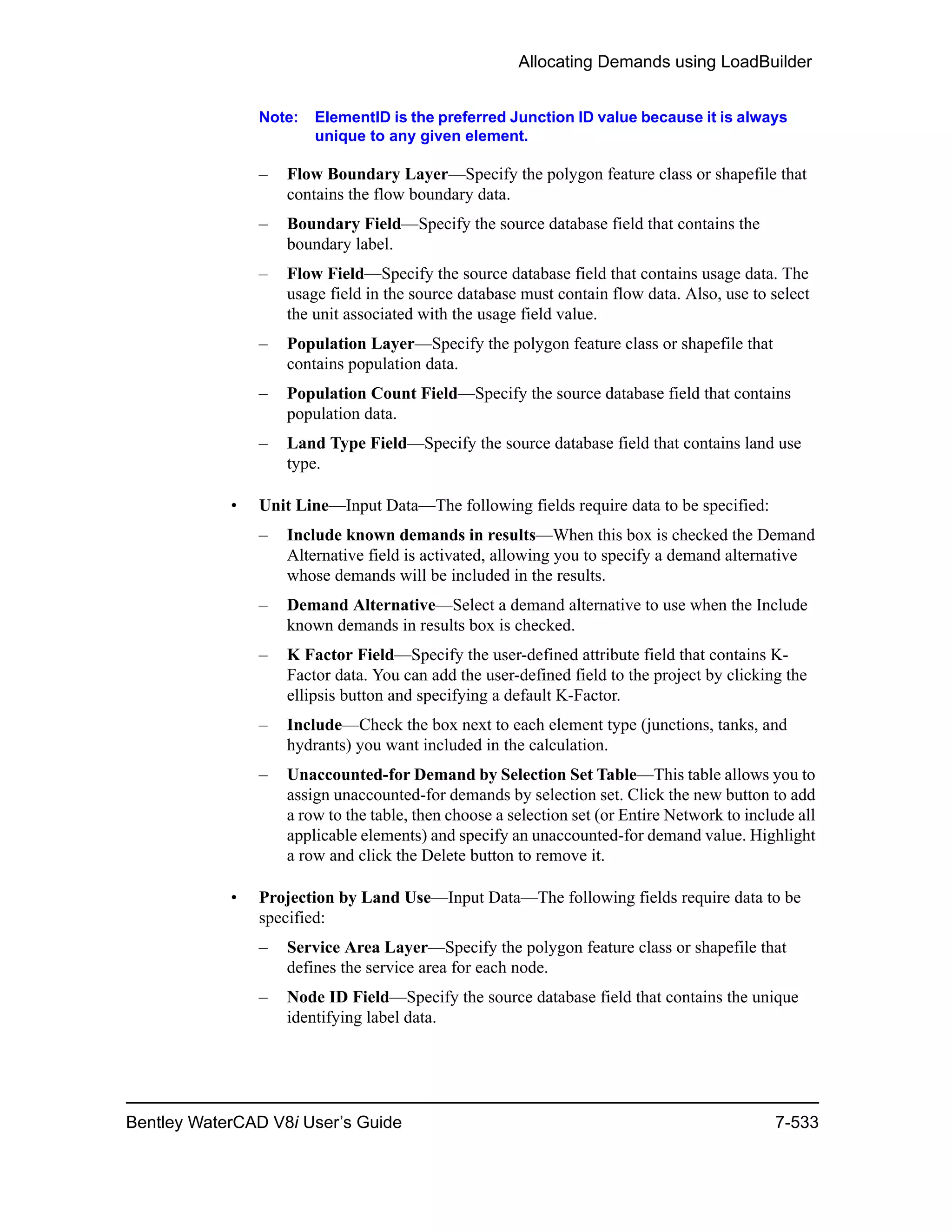 Allocating Demands using LoadBuilder
Bentley WaterCAD V8i User’s Guide 7-533
Note: ElementID is the preferred Junction ID value because it is always
unique to any given element.
– Flow Boundary Layer—Specify the polygon feature class or shapefile that
contains the flow boundary data.
– Boundary Field—Specify the source database field that contains the
boundary label.
– Flow Field—Specify the source database field that contains usage data. The
usage field in the source database must contain flow data. Also, use to select
the unit associated with the usage field value.
– Population Layer—Specify the polygon feature class or shapefile that
contains population data.
– Population Count Field—Specify the source database field that contains
population data.
– Land Type Field—Specify the source database field that contains land use
type.
• Unit Line—Input Data—The following fields require data to be specified:
– Include known demands in results—When this box is checked the Demand
Alternative field is activated, allowing you to specify a demand alternative
whose demands will be included in the results.
– Demand Alternative—Select a demand alternative to use when the Include
known demands in results box is checked.
– K Factor Field—Specify the user-defined attribute field that contains K-
Factor data. You can add the user-defined field to the project by clicking the
ellipsis button and specifying a default K-Factor.
– Include—Check the box next to each element type (junctions, tanks, and
hydrants) you want included in the calculation.
– Unaccounted-for Demand by Selection Set Table—This table allows you to
assign unaccounted-for demands by selection set. Click the new button to add
a row to the table, then choose a selection set (or Entire Network to include all
applicable elements) and specify an unaccounted-for demand value. Highlight
a row and click the Delete button to remove it.
• Projection by Land Use—Input Data—The following fields require data to be
specified:
– Service Area Layer—Specify the polygon feature class or shapefile that
defines the service area for each node.
– Node ID Field—Specify the source database field that contains the unique
identifying label data.
 