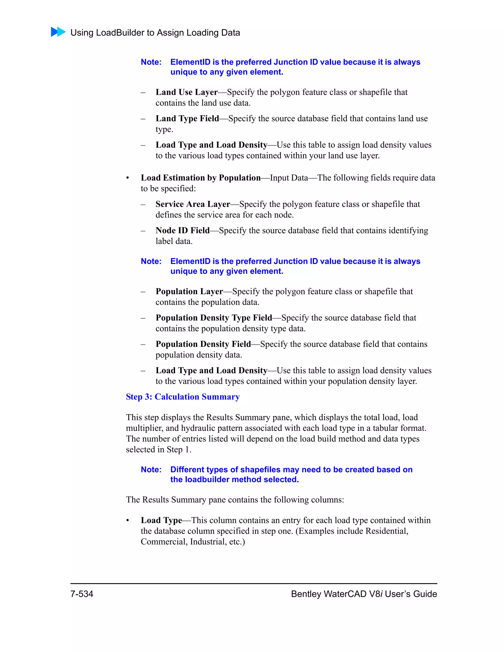 Using LoadBuilder to Assign Loading Data
7-534 Bentley WaterCAD V8i User’s Guide
Note: ElementID is the preferred Junction ID value because it is always
unique to any given element.
– Land Use Layer—Specify the polygon feature class or shapefile that
contains the land use data.
– Land Type Field—Specify the source database field that contains land use
type.
– Load Type and Load Density—Use this table to assign load density values
to the various load types contained within your land use layer.
• Load Estimation by Population—Input Data—The following fields require data
to be specified:
– Service Area Layer—Specify the polygon feature class or shapefile that
defines the service area for each node.
– Node ID Field—Specify the source database field that contains identifying
label data.
Note: ElementID is the preferred Junction ID value because it is always
unique to any given element.
– Population Layer—Specify the polygon feature class or shapefile that
contains the population data.
– Population Density Type Field—Specify the source database field that
contains the population density type data.
– Population Density Field—Specify the source database field that contains
population density data.
– Load Type and Load Density—Use this table to assign load density values
to the various load types contained within your population density layer.
Step 3: Calculation Summary
This step displays the Results Summary pane, which displays the total load, load
multiplier, and hydraulic pattern associated with each load type in a tabular format.
The number of entries listed will depend on the load build method and data types
selected in Step 1.
Note: Different types of shapefiles may need to be created based on
the loadbuilder method selected.
The Results Summary pane contains the following columns:
• Load Type—This column contains an entry for each load type contained within
the database column specified in step one. (Examples include Residential,
Commercial, Industrial, etc.)
 