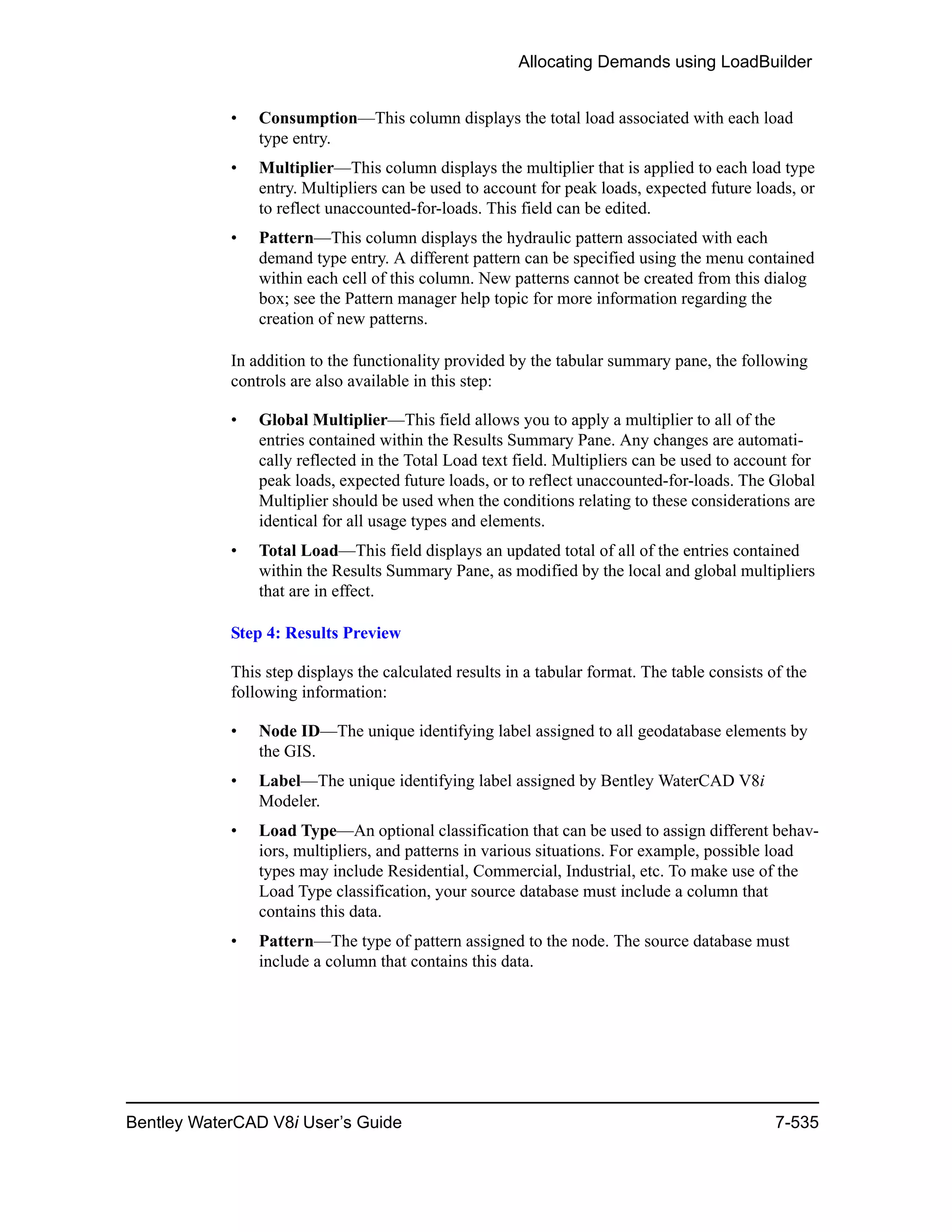 Allocating Demands using LoadBuilder
Bentley WaterCAD V8i User’s Guide 7-535
• Consumption—This column displays the total load associated with each load
type entry.
• Multiplier—This column displays the multiplier that is applied to each load type
entry. Multipliers can be used to account for peak loads, expected future loads, or
to reflect unaccounted-for-loads. This field can be edited.
• Pattern—This column displays the hydraulic pattern associated with each
demand type entry. A different pattern can be specified using the menu contained
within each cell of this column. New patterns cannot be created from this dialog
box; see the Pattern manager help topic for more information regarding the
creation of new patterns.
In addition to the functionality provided by the tabular summary pane, the following
controls are also available in this step:
• Global Multiplier—This field allows you to apply a multiplier to all of the
entries contained within the Results Summary Pane. Any changes are automati-
cally reflected in the Total Load text field. Multipliers can be used to account for
peak loads, expected future loads, or to reflect unaccounted-for-loads. The Global
Multiplier should be used when the conditions relating to these considerations are
identical for all usage types and elements.
• Total Load—This field displays an updated total of all of the entries contained
within the Results Summary Pane, as modified by the local and global multipliers
that are in effect.
Step 4: Results Preview
This step displays the calculated results in a tabular format. The table consists of the
following information:
• Node ID—The unique identifying label assigned to all geodatabase elements by
the GIS.
• Label—The unique identifying label assigned by Bentley WaterCAD V8i
Modeler.
• Load Type—An optional classification that can be used to assign different behav-
iors, multipliers, and patterns in various situations. For example, possible load
types may include Residential, Commercial, Industrial, etc. To make use of the
Load Type classification, your source database must include a column that
contains this data.
• Pattern—The type of pattern assigned to the node. The source database must
include a column that contains this data.
 