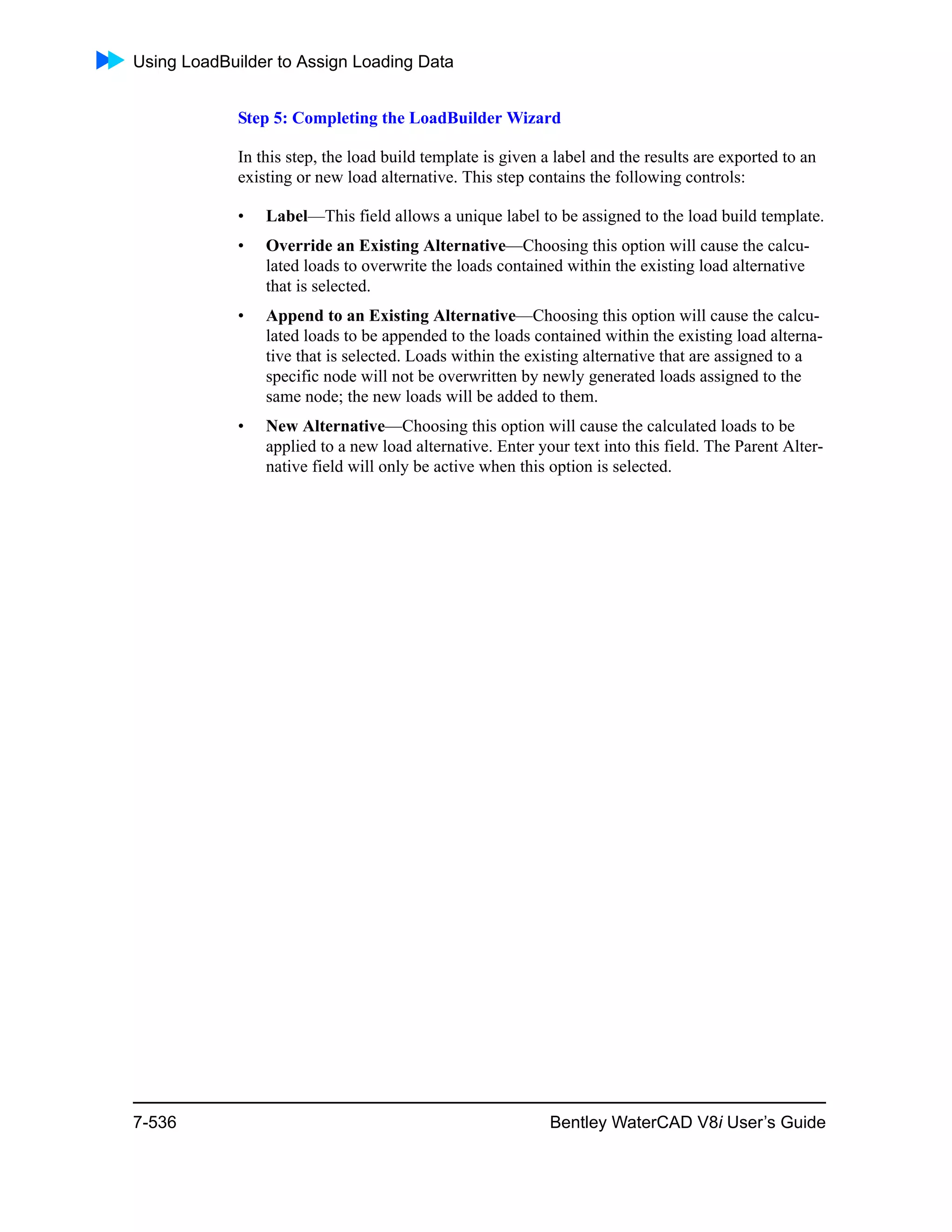 Using LoadBuilder to Assign Loading Data
7-536 Bentley WaterCAD V8i User’s Guide
Step 5: Completing the LoadBuilder Wizard
In this step, the load build template is given a label and the results are exported to an
existing or new load alternative. This step contains the following controls:
• Label—This field allows a unique label to be assigned to the load build template.
• Override an Existing Alternative—Choosing this option will cause the calcu-
lated loads to overwrite the loads contained within the existing load alternative
that is selected.
• Append to an Existing Alternative—Choosing this option will cause the calcu-
lated loads to be appended to the loads contained within the existing load alterna-
tive that is selected. Loads within the existing alternative that are assigned to a
specific node will not be overwritten by newly generated loads assigned to the
same node; the new loads will be added to them.
• New Alternative—Choosing this option will cause the calculated loads to be
applied to a new load alternative. Enter your text into this field. The Parent Alter-
native field will only be active when this option is selected.
 