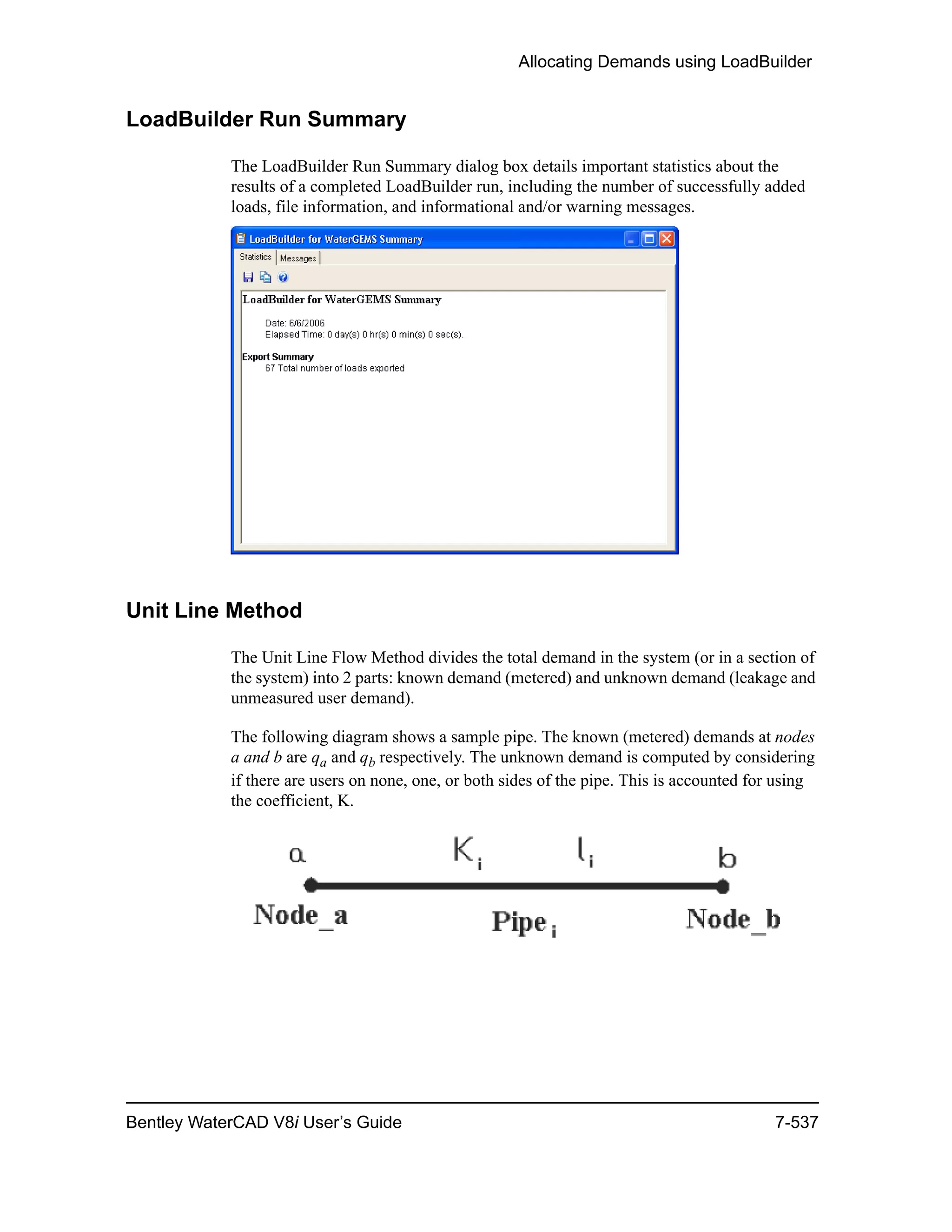 Allocating Demands using LoadBuilder
Bentley WaterCAD V8i User’s Guide 7-537
LoadBuilder Run Summary
The LoadBuilder Run Summary dialog box details important statistics about the
results of a completed LoadBuilder run, including the number of successfully added
loads, file information, and informational and/or warning messages.
Unit Line Method
The Unit Line Flow Method divides the total demand in the system (or in a section of
the system) into 2 parts: known demand (metered) and unknown demand (leakage and
unmeasured user demand).
The following diagram shows a sample pipe. The known (metered) demands at nodes
a and b are qa and qb respectively. The unknown demand is computed by considering
if there are users on none, one, or both sides of the pipe. This is accounted for using
the coefficient, K.
 