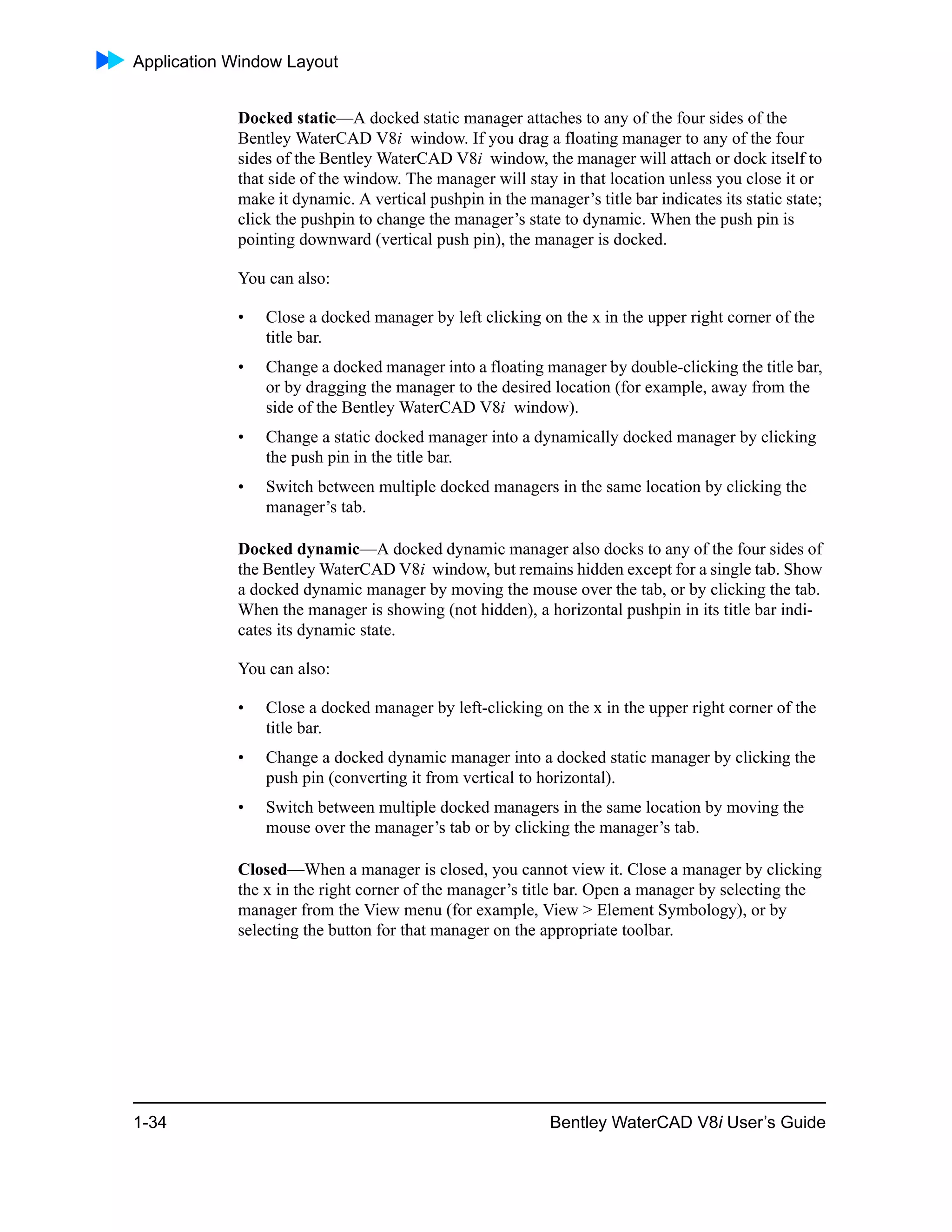 Application Window Layout
1-34 Bentley WaterCAD V8i User’s Guide
Docked static—A docked static manager attaches to any of the four sides of the
Bentley WaterCAD V8i window. If you drag a floating manager to any of the four
sides of the Bentley WaterCAD V8i window, the manager will attach or dock itself to
that side of the window. The manager will stay in that location unless you close it or
make it dynamic. A vertical pushpin in the manager’s title bar indicates its static state;
click the pushpin to change the manager’s state to dynamic. When the push pin is
pointing downward (vertical push pin), the manager is docked.
You can also:
• Close a docked manager by left clicking on the x in the upper right corner of the
title bar.
• Change a docked manager into a floating manager by double-clicking the title bar,
or by dragging the manager to the desired location (for example, away from the
side of the Bentley WaterCAD V8i window).
• Change a static docked manager into a dynamically docked manager by clicking
the push pin in the title bar.
• Switch between multiple docked managers in the same location by clicking the
manager’s tab.
Docked dynamic—A docked dynamic manager also docks to any of the four sides of
the Bentley WaterCAD V8i window, but remains hidden except for a single tab. Show
a docked dynamic manager by moving the mouse over the tab, or by clicking the tab.
When the manager is showing (not hidden), a horizontal pushpin in its title bar indi-
cates its dynamic state.
You can also:
• Close a docked manager by left-clicking on the x in the upper right corner of the
title bar.
• Change a docked dynamic manager into a docked static manager by clicking the
push pin (converting it from vertical to horizontal).
• Switch between multiple docked managers in the same location by moving the
mouse over the manager’s tab or by clicking the manager’s tab.
Closed—When a manager is closed, you cannot view it. Close a manager by clicking
the x in the right corner of the manager’s title bar. Open a manager by selecting the
manager from the View menu (for example, View > Element Symbology), or by
selecting the button for that manager on the appropriate toolbar.
 