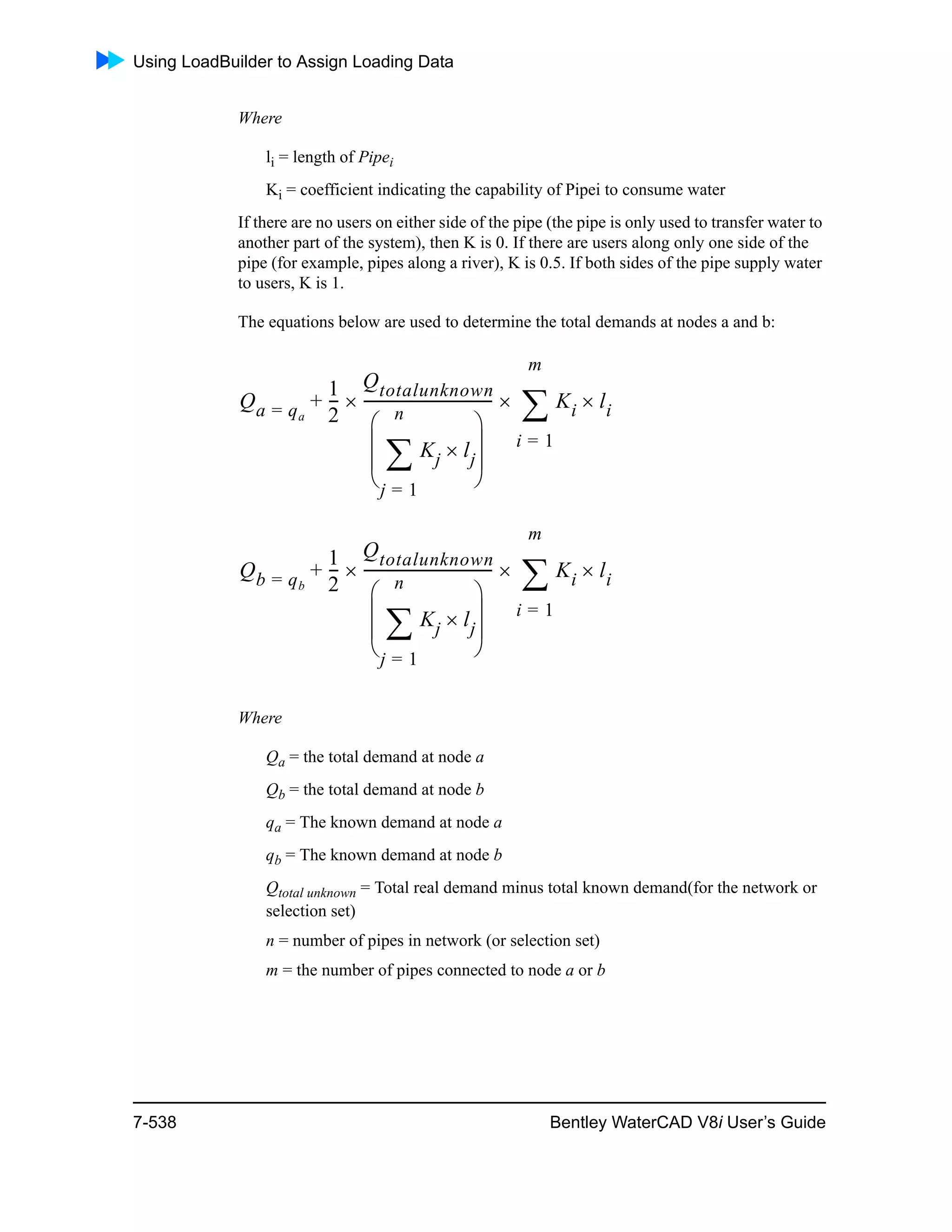 Using LoadBuilder to Assign Loading Data
7-538 Bentley WaterCAD V8i User’s Guide
Where
li = length of Pipei
Ki = coefficient indicating the capability of Pipei to consume water
If there are no users on either side of the pipe (the pipe is only used to transfer water to
another part of the system), then K is 0. If there are users along only one side of the
pipe (for example, pipes along a river), K is 0.5. If both sides of the pipe supply water
to users, K is 1.
The equations below are used to determine the total demands at nodes a and b:
Where
Qa = the total demand at node a
Qb = the total demand at node b
qa = The known demand at node a
qb = The known demand at node b
Qtotal unknown = Total real demand minus total known demand(for the network or
selection set)
n = number of pipes in network (or selection set)
m = the number of pipes connected to node a or b
Qa qa=
1
2
---
Qtotalunknown
Kj lj
j 1=
n

 
 
 
 
----------------------------------- Ki
i 1=
m
 li+
Qb qb=
1
2
---
Qtotalunknown
Kj lj
j 1=
n

 
 
 
 
----------------------------------- Ki
i 1=
m
 li+
 