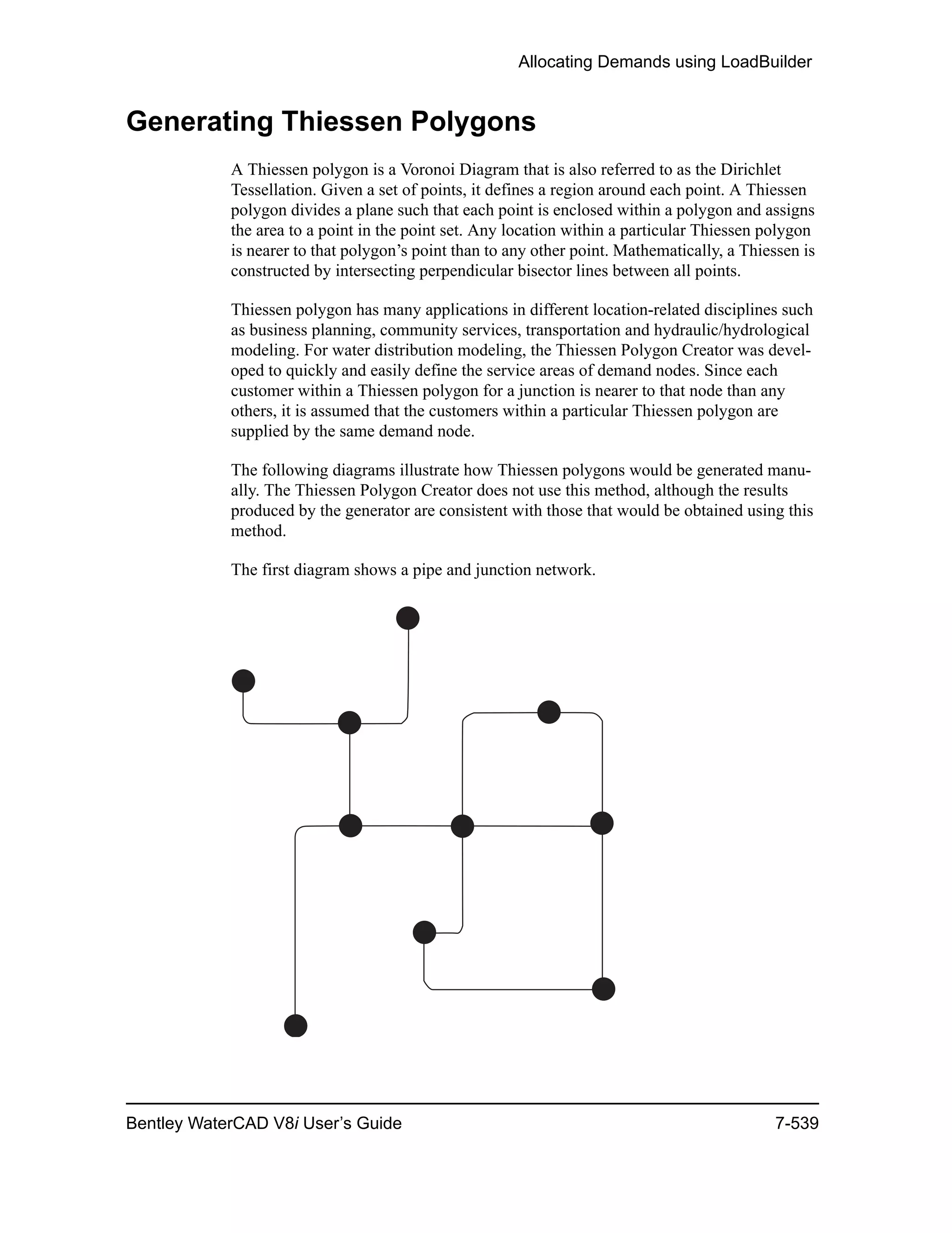 Allocating Demands using LoadBuilder
Bentley WaterCAD V8i User’s Guide 7-539
Generating Thiessen Polygons
A Thiessen polygon is a Voronoi Diagram that is also referred to as the Dirichlet
Tessellation. Given a set of points, it defines a region around each point. A Thiessen
polygon divides a plane such that each point is enclosed within a polygon and assigns
the area to a point in the point set. Any location within a particular Thiessen polygon
is nearer to that polygon’s point than to any other point. Mathematically, a Thiessen is
constructed by intersecting perpendicular bisector lines between all points.
Thiessen polygon has many applications in different location-related disciplines such
as business planning, community services, transportation and hydraulic/hydrological
modeling. For water distribution modeling, the Thiessen Polygon Creator was devel-
oped to quickly and easily define the service areas of demand nodes. Since each
customer within a Thiessen polygon for a junction is nearer to that node than any
others, it is assumed that the customers within a particular Thiessen polygon are
supplied by the same demand node.
The following diagrams illustrate how Thiessen polygons would be generated manu-
ally. The Thiessen Polygon Creator does not use this method, although the results
produced by the generator are consistent with those that would be obtained using this
method.
The first diagram shows a pipe and junction network.
 