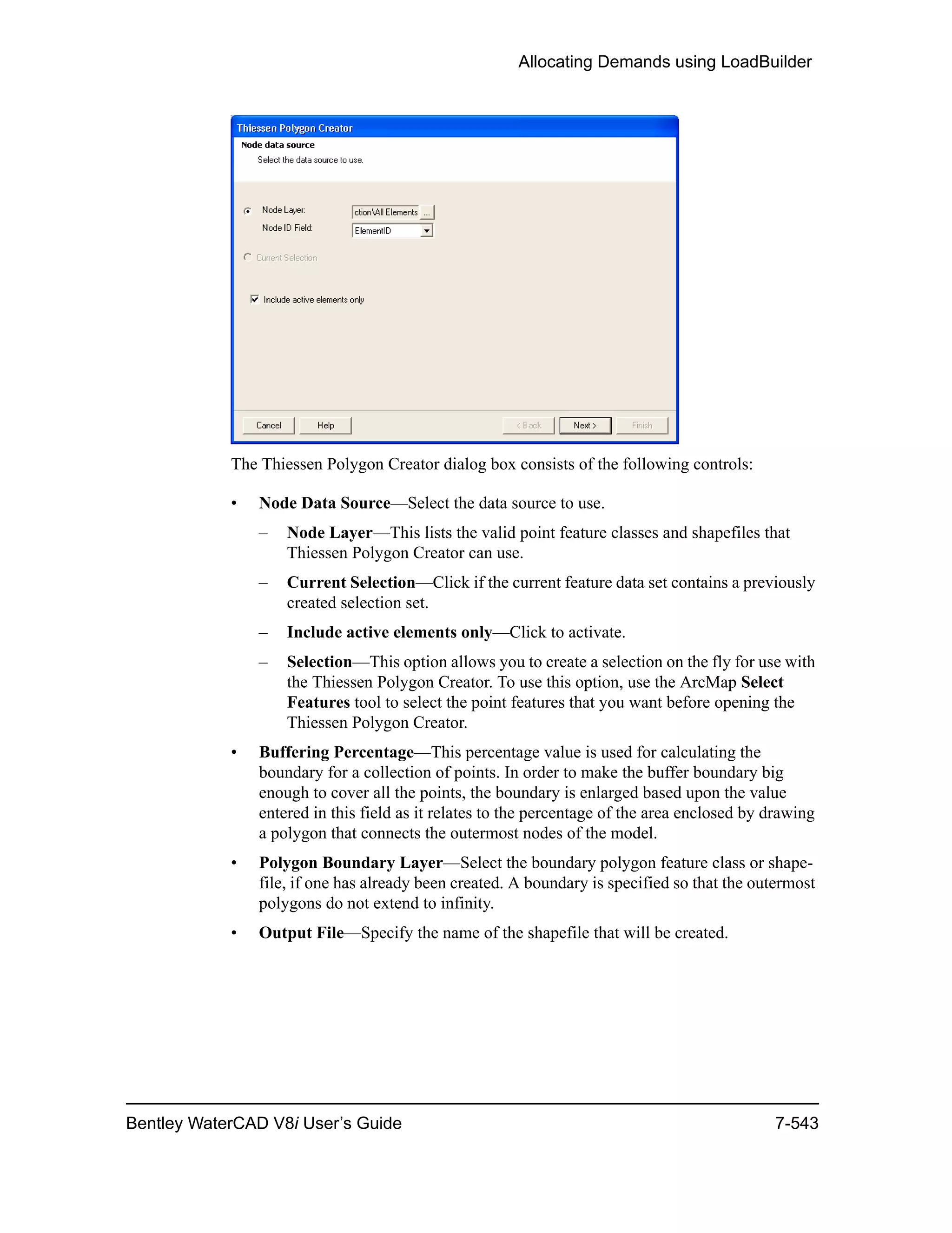 Allocating Demands using LoadBuilder
Bentley WaterCAD V8i User’s Guide 7-543
The Thiessen Polygon Creator dialog box consists of the following controls:
• Node Data Source—Select the data source to use.
– Node Layer—This lists the valid point feature classes and shapefiles that
Thiessen Polygon Creator can use.
– Current Selection—Click if the current feature data set contains a previously
created selection set.
– Include active elements only—Click to activate.
– Selection—This option allows you to create a selection on the fly for use with
the Thiessen Polygon Creator. To use this option, use the ArcMap Select
Features tool to select the point features that you want before opening the
Thiessen Polygon Creator.
• Buffering Percentage—This percentage value is used for calculating the
boundary for a collection of points. In order to make the buffer boundary big
enough to cover all the points, the boundary is enlarged based upon the value
entered in this field as it relates to the percentage of the area enclosed by drawing
a polygon that connects the outermost nodes of the model.
• Polygon Boundary Layer—Select the boundary polygon feature class or shape-
file, if one has already been created. A boundary is specified so that the outermost
polygons do not extend to infinity.
• Output File—Specify the name of the shapefile that will be created.
 