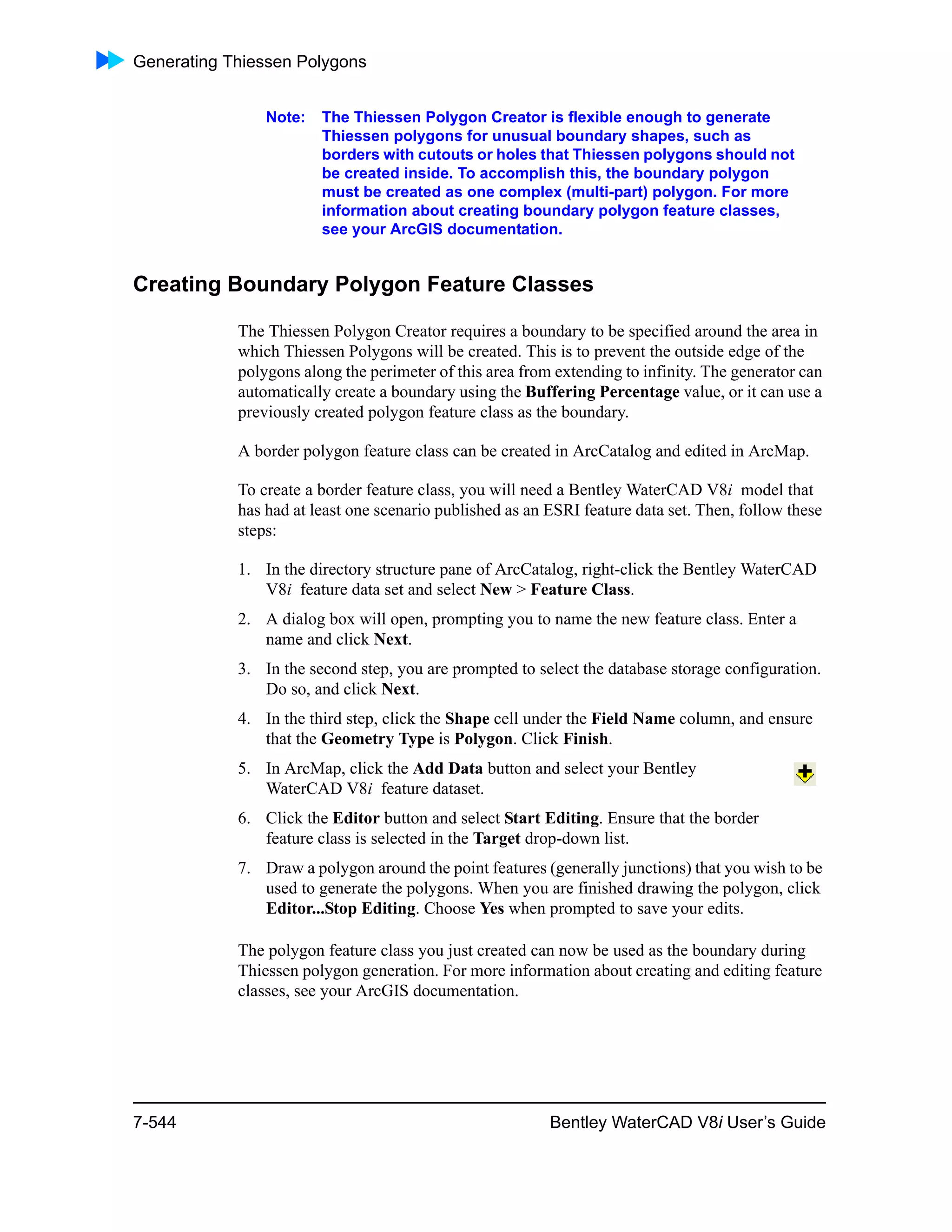 Generating Thiessen Polygons
7-544 Bentley WaterCAD V8i User’s Guide
Note: The Thiessen Polygon Creator is flexible enough to generate
Thiessen polygons for unusual boundary shapes, such as
borders with cutouts or holes that Thiessen polygons should not
be created inside. To accomplish this, the boundary polygon
must be created as one complex (multi-part) polygon. For more
information about creating boundary polygon feature classes,
see your ArcGIS documentation.
Creating Boundary Polygon Feature Classes
The Thiessen Polygon Creator requires a boundary to be specified around the area in
which Thiessen Polygons will be created. This is to prevent the outside edge of the
polygons along the perimeter of this area from extending to infinity. The generator can
automatically create a boundary using the Buffering Percentage value, or it can use a
previously created polygon feature class as the boundary.
A border polygon feature class can be created in ArcCatalog and edited in ArcMap.
To create a border feature class, you will need a Bentley WaterCAD V8i model that
has had at least one scenario published as an ESRI feature data set. Then, follow these
steps:
1. In the directory structure pane of ArcCatalog, right-click the Bentley WaterCAD
V8i feature data set and select New > Feature Class.
2. A dialog box will open, prompting you to name the new feature class. Enter a
name and click Next.
3. In the second step, you are prompted to select the database storage configuration.
Do so, and click Next.
4. In the third step, click the Shape cell under the Field Name column, and ensure
that the Geometry Type is Polygon. Click Finish.
5. In ArcMap, click the Add Data button and select your Bentley
WaterCAD V8i feature dataset.
6. Click the Editor button and select Start Editing. Ensure that the border
feature class is selected in the Target drop-down list.
7. Draw a polygon around the point features (generally junctions) that you wish to be
used to generate the polygons. When you are finished drawing the polygon, click
Editor...Stop Editing. Choose Yes when prompted to save your edits.
The polygon feature class you just created can now be used as the boundary during
Thiessen polygon generation. For more information about creating and editing feature
classes, see your ArcGIS documentation.
 