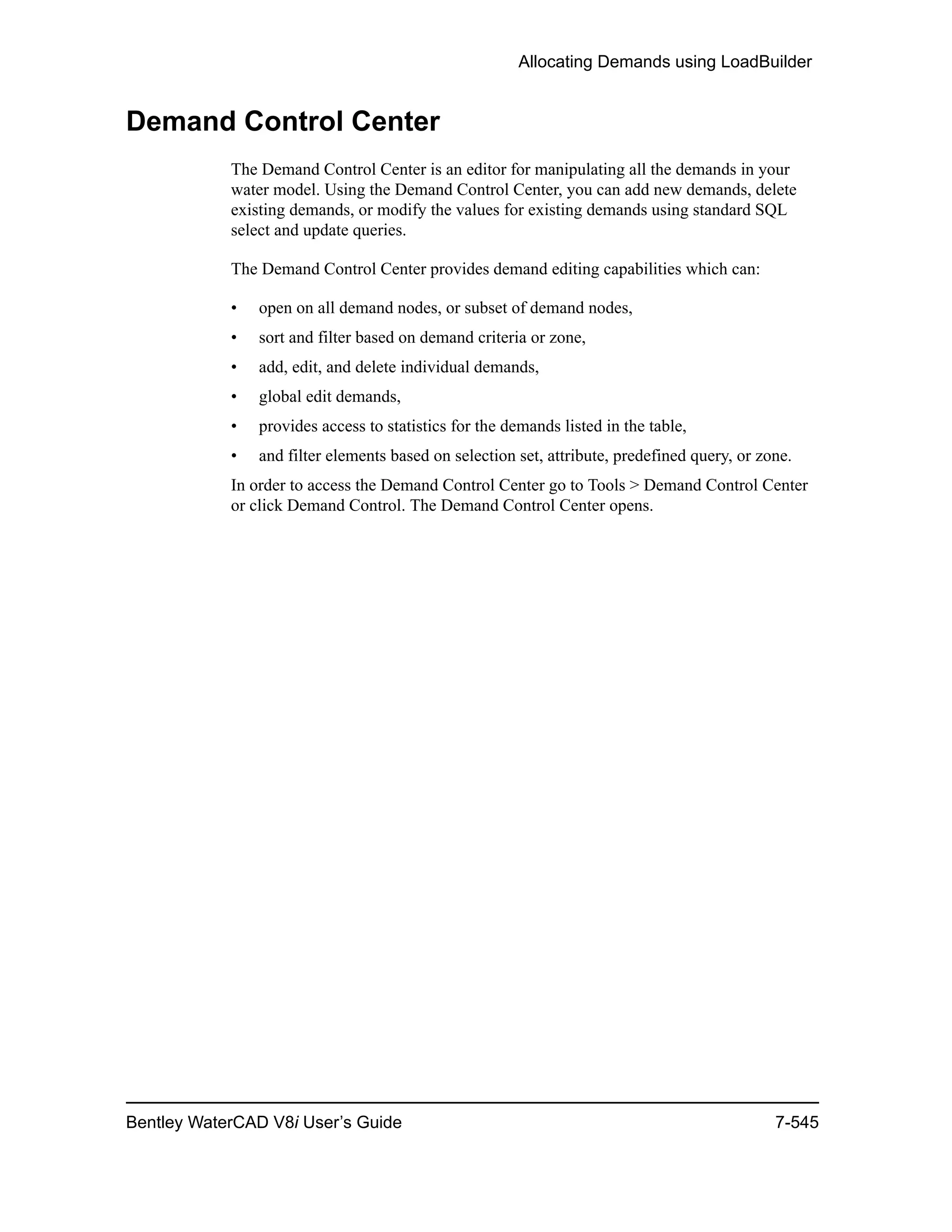 Allocating Demands using LoadBuilder
Bentley WaterCAD V8i User’s Guide 7-545
Demand Control Center
The Demand Control Center is an editor for manipulating all the demands in your
water model. Using the Demand Control Center, you can add new demands, delete
existing demands, or modify the values for existing demands using standard SQL
select and update queries.
The Demand Control Center provides demand editing capabilities which can:
• open on all demand nodes, or subset of demand nodes,
• sort and filter based on demand criteria or zone,
• add, edit, and delete individual demands,
• global edit demands,
• provides access to statistics for the demands listed in the table,
• and filter elements based on selection set, attribute, predefined query, or zone.
In order to access the Demand Control Center go to Tools > Demand Control Center
or click Demand Control. The Demand Control Center opens.
 