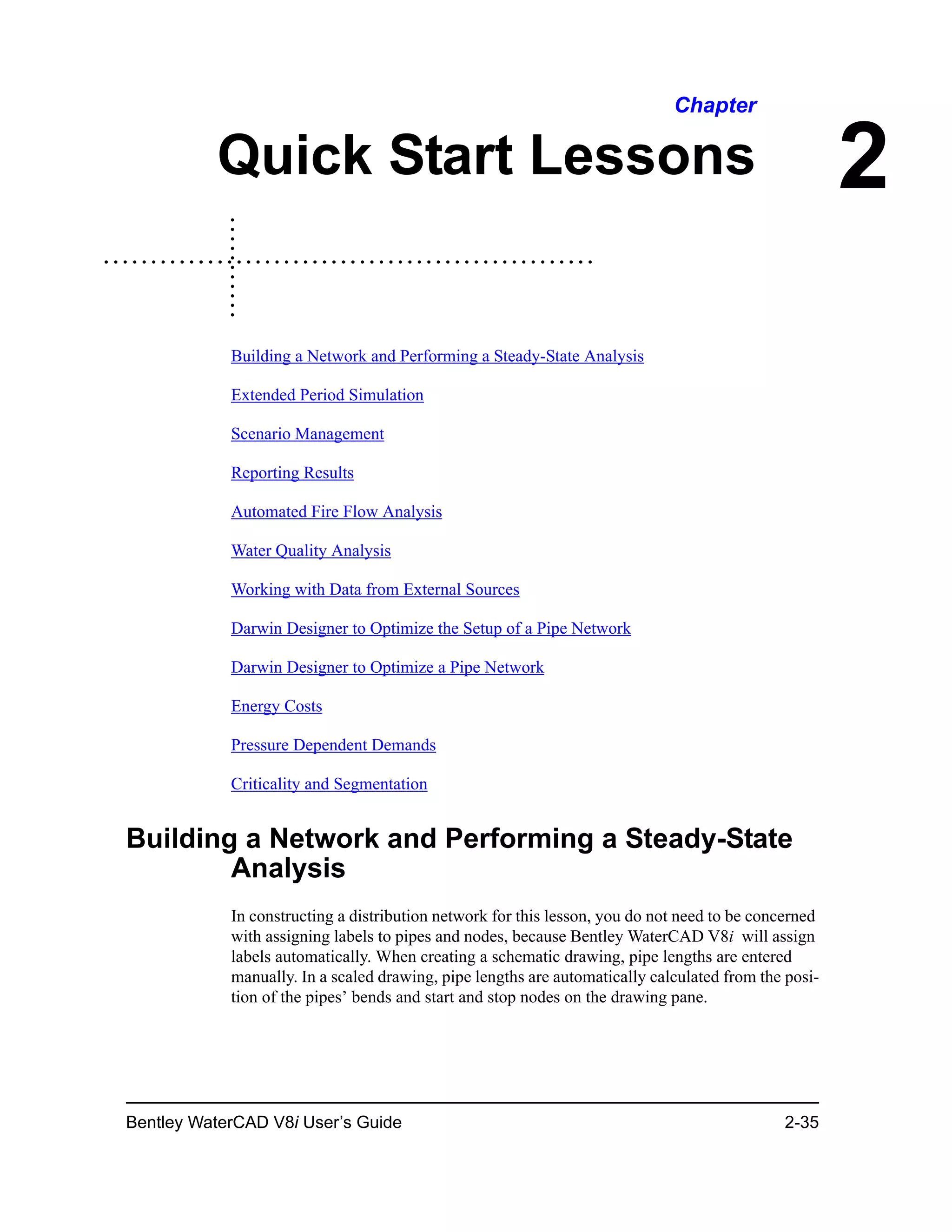 Bentley WaterCAD V8i User’s Guide 2-35
2
Chapter
Quick Start Lessons
Building a Network and Performing a Steady-State Analysis
Extended Period Simulation
Scenario Management
Reporting Results
Automated Fire Flow Analysis
Water Quality Analysis
Working with Data from External Sources
Darwin Designer to Optimize the Setup of a Pipe Network
Darwin Designer to Optimize a Pipe Network
Energy Costs
Pressure Dependent Demands
Criticality and Segmentation
Building a Network and Performing a Steady-State
Analysis
In constructing a distribution network for this lesson, you do not need to be concerned
with assigning labels to pipes and nodes, because Bentley WaterCAD V8i will assign
labels automatically. When creating a schematic drawing, pipe lengths are entered
manually. In a scaled drawing, pipe lengths are automatically calculated from the posi-
tion of the pipes’ bends and start and stop nodes on the drawing pane.
 