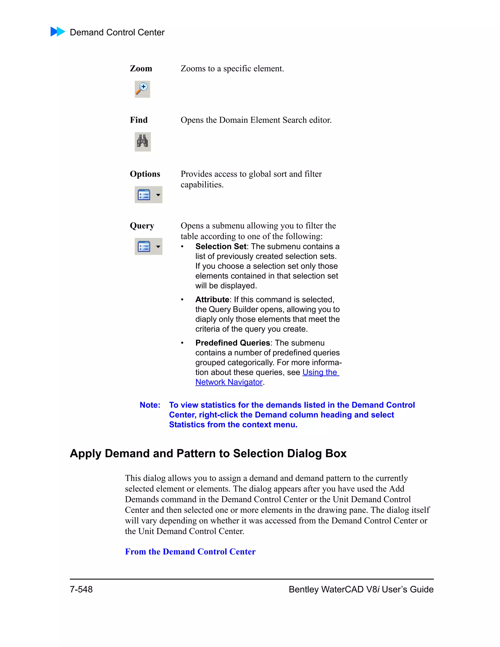 Demand Control Center
7-548 Bentley WaterCAD V8i User’s Guide
Note: To view statistics for the demands listed in the Demand Control
Center, right-click the Demand column heading and select
Statistics from the context menu.
Apply Demand and Pattern to Selection Dialog Box
This dialog allows you to assign a demand and demand pattern to the currently
selected element or elements. The dialog appears after you have used the Add
Demands command in the Demand Control Center or the Unit Demand Control
Center and then selected one or more elements in the drawing pane. The dialog itself
will vary depending on whether it was accessed from the Demand Control Center or
the Unit Demand Control Center.
From the Demand Control Center
Zoom Zooms to a specific element.
Find Opens the Domain Element Search editor.
Options Provides access to global sort and filter
capabilities.
Query Opens a submenu allowing you to filter the
table according to one of the following:
• Selection Set: The submenu contains a
list of previously created selection sets.
If you choose a selection set only those
elements contained in that selection set
will be displayed.
• Attribute: If this command is selected,
the Query Builder opens, allowing you to
diaply only those elements that meet the
criteria of the query you create.
• Predefined Queries: The submenu
contains a number of predefined queries
grouped categorically. For more informa-
tion about these queries, see Using the
Network Navigator.
 