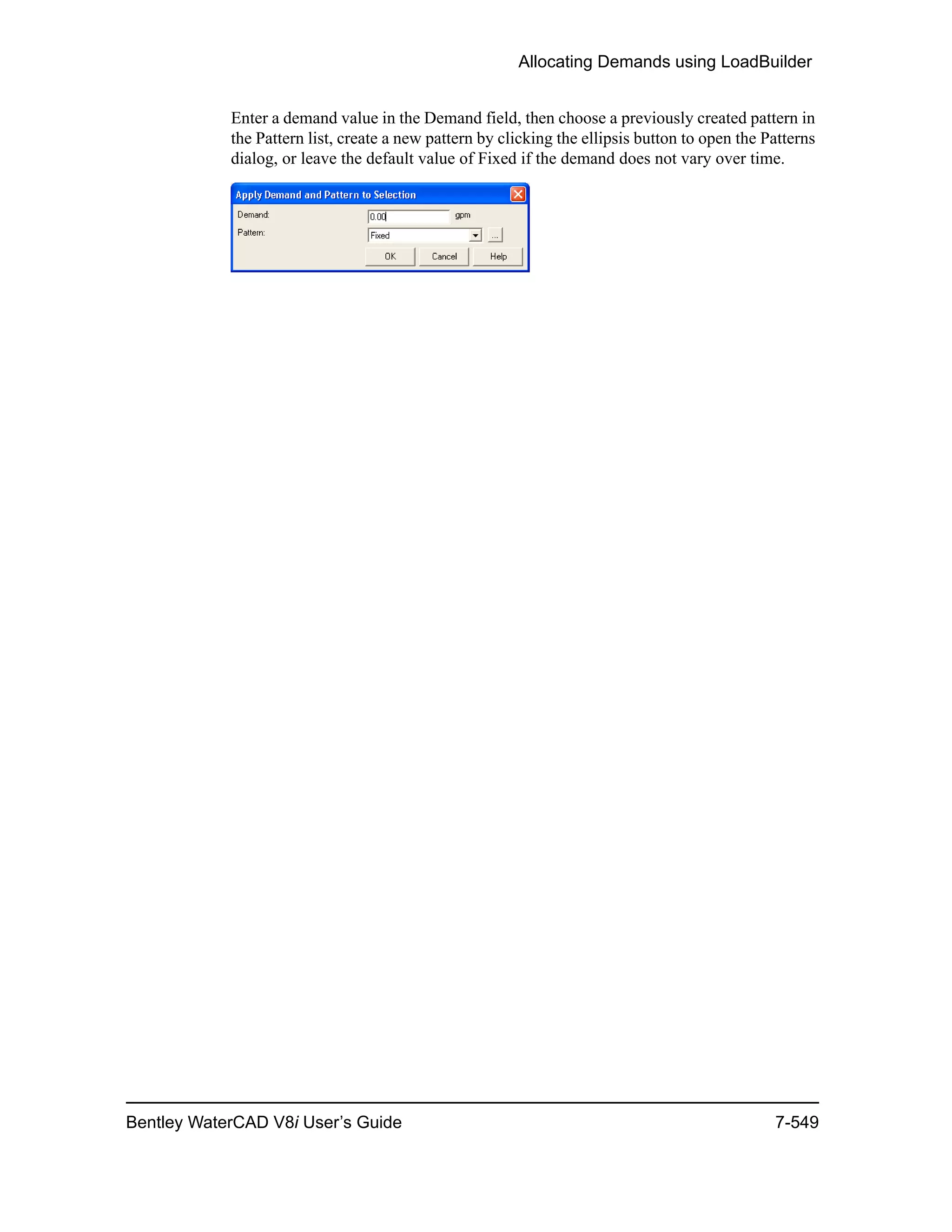 Allocating Demands using LoadBuilder
Bentley WaterCAD V8i User’s Guide 7-549
Enter a demand value in the Demand field, then choose a previously created pattern in
the Pattern list, create a new pattern by clicking the ellipsis button to open the Patterns
dialog, or leave the default value of Fixed if the demand does not vary over time.
 