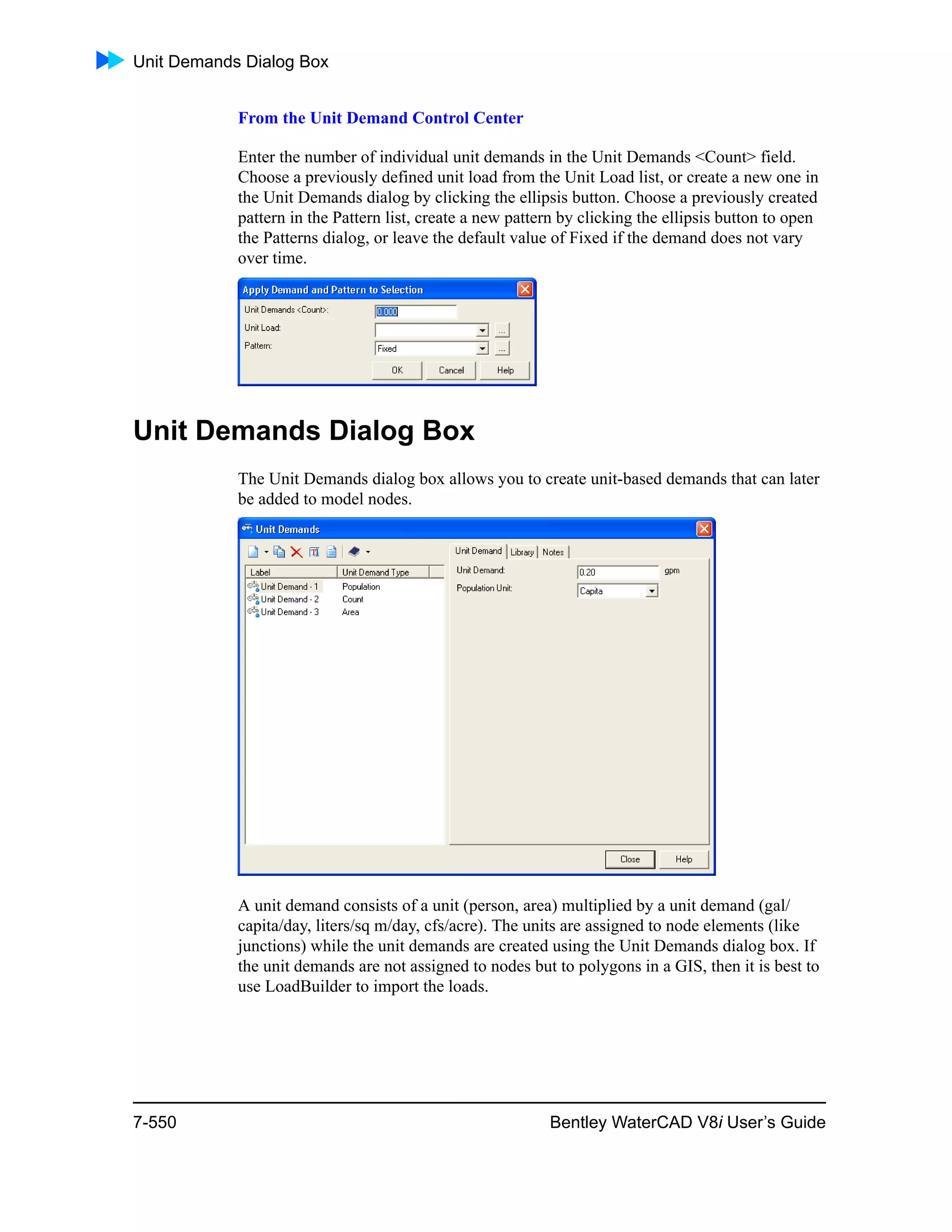 Unit Demands Dialog Box
7-550 Bentley WaterCAD V8i User’s Guide
From the Unit Demand Control Center
Enter the number of individual unit demands in the Unit Demands <Count> field.
Choose a previously defined unit load from the Unit Load list, or create a new one in
the Unit Demands dialog by clicking the ellipsis button. Choose a previously created
pattern in the Pattern list, create a new pattern by clicking the ellipsis button to open
the Patterns dialog, or leave the default value of Fixed if the demand does not vary
over time.
Unit Demands Dialog Box
The Unit Demands dialog box allows you to create unit-based demands that can later
be added to model nodes.
A unit demand consists of a unit (person, area) multiplied by a unit demand (gal/
capita/day, liters/sq m/day, cfs/acre). The units are assigned to node elements (like
junctions) while the unit demands are created using the Unit Demands dialog box. If
the unit demands are not assigned to nodes but to polygons in a GIS, then it is best to
use LoadBuilder to import the loads.
 