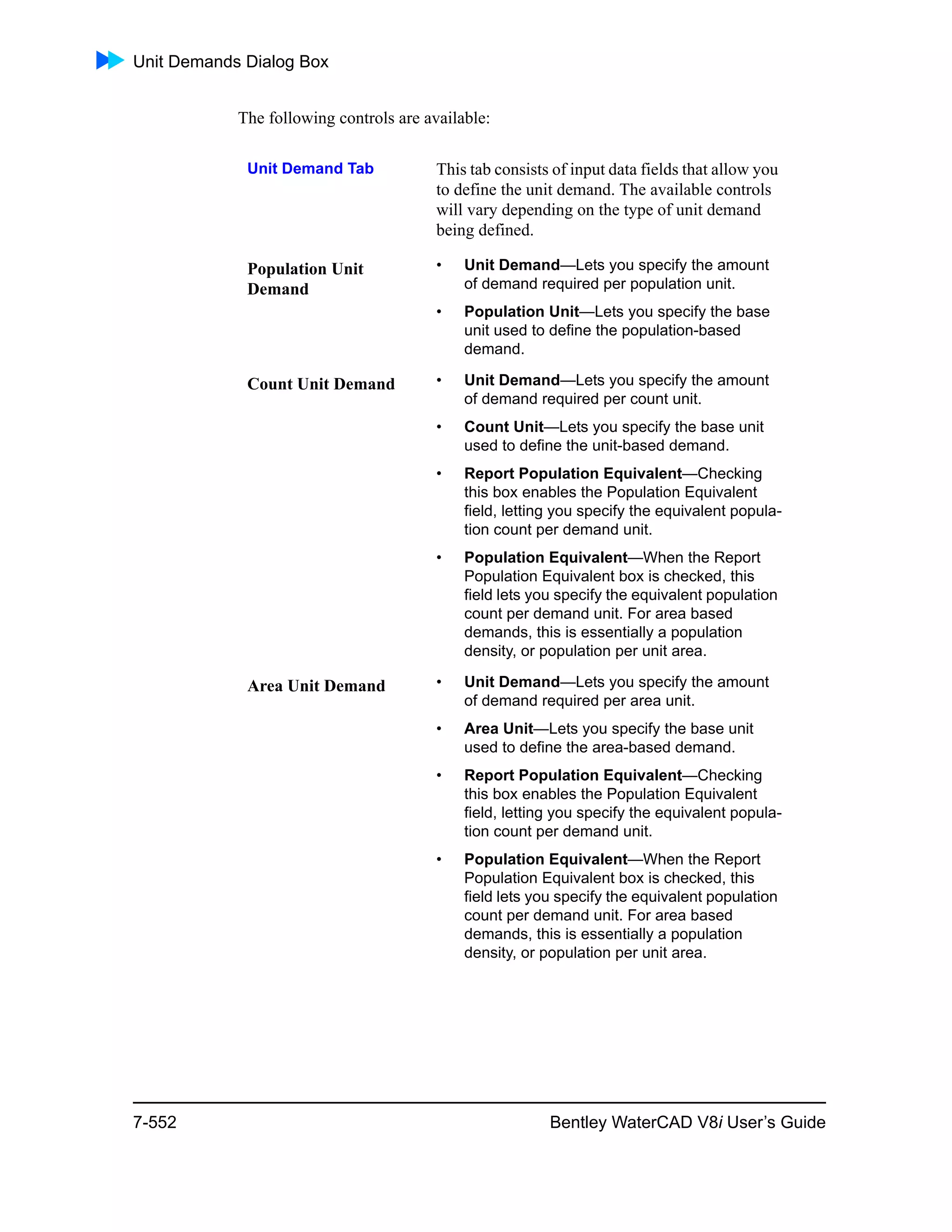 Unit Demands Dialog Box
7-552 Bentley WaterCAD V8i User’s Guide
The following controls are available:
Unit Demand Tab This tab consists of input data fields that allow you
to define the unit demand. The available controls
will vary depending on the type of unit demand
being defined.
Population Unit
Demand
• Unit Demand—Lets you specify the amount
of demand required per population unit.
• Population Unit—Lets you specify the base
unit used to define the population-based
demand.
Count Unit Demand • Unit Demand—Lets you specify the amount
of demand required per count unit.
• Count Unit—Lets you specify the base unit
used to define the unit-based demand.
• Report Population Equivalent—Checking
this box enables the Population Equivalent
field, letting you specify the equivalent popula-
tion count per demand unit.
• Population Equivalent—When the Report
Population Equivalent box is checked, this
field lets you specify the equivalent population
count per demand unit. For area based
demands, this is essentially a population
density, or population per unit area.
Area Unit Demand • Unit Demand—Lets you specify the amount
of demand required per area unit.
• Area Unit—Lets you specify the base unit
used to define the area-based demand.
• Report Population Equivalent—Checking
this box enables the Population Equivalent
field, letting you specify the equivalent popula-
tion count per demand unit.
• Population Equivalent—When the Report
Population Equivalent box is checked, this
field lets you specify the equivalent population
count per demand unit. For area based
demands, this is essentially a population
density, or population per unit area.
 