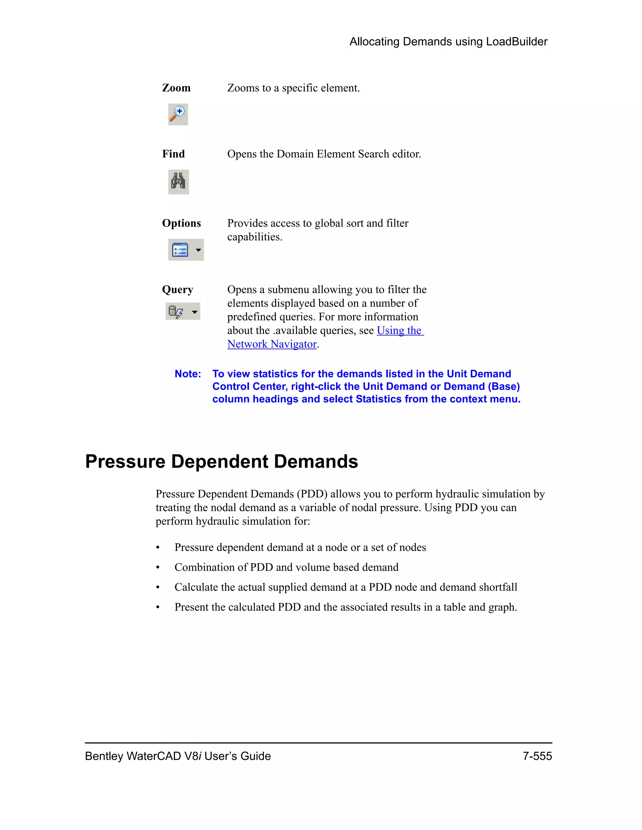 Allocating Demands using LoadBuilder
Bentley WaterCAD V8i User’s Guide 7-555
Note: To view statistics for the demands listed in the Unit Demand
Control Center, right-click the Unit Demand or Demand (Base)
column headings and select Statistics from the context menu.
Pressure Dependent Demands
Pressure Dependent Demands (PDD) allows you to perform hydraulic simulation by
treating the nodal demand as a variable of nodal pressure. Using PDD you can
perform hydraulic simulation for:
• Pressure dependent demand at a node or a set of nodes
• Combination of PDD and volume based demand
• Calculate the actual supplied demand at a PDD node and demand shortfall
• Present the calculated PDD and the associated results in a table and graph.
Zoom Zooms to a specific element.
Find Opens the Domain Element Search editor.
Options Provides access to global sort and filter
capabilities.
Query Opens a submenu allowing you to filter the
elements displayed based on a number of
predefined queries. For more information
about the .available queries, see Using the
Network Navigator.
 
