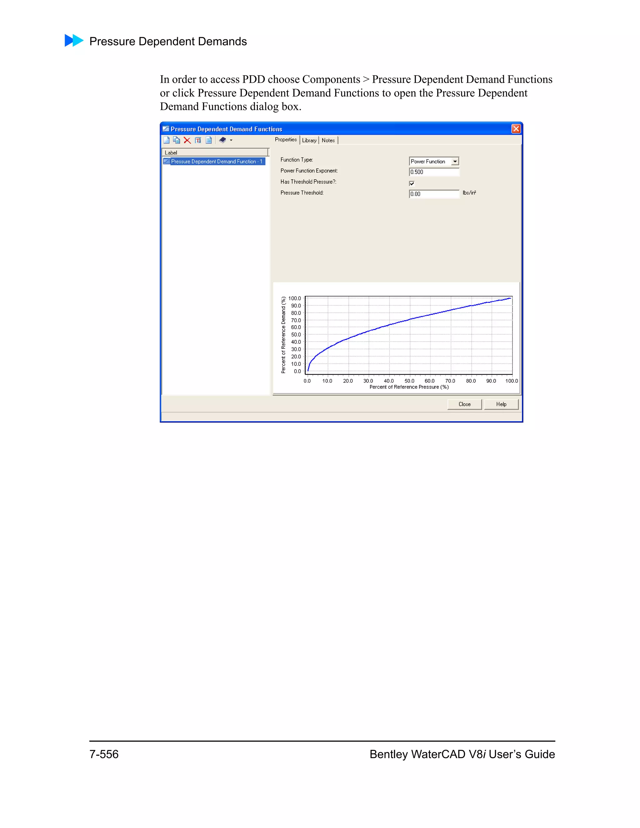 Pressure Dependent Demands
7-556 Bentley WaterCAD V8i User’s Guide
In order to access PDD choose Components > Pressure Dependent Demand Functions
or click Pressure Dependent Demand Functions to open the Pressure Dependent
Demand Functions dialog box.
 