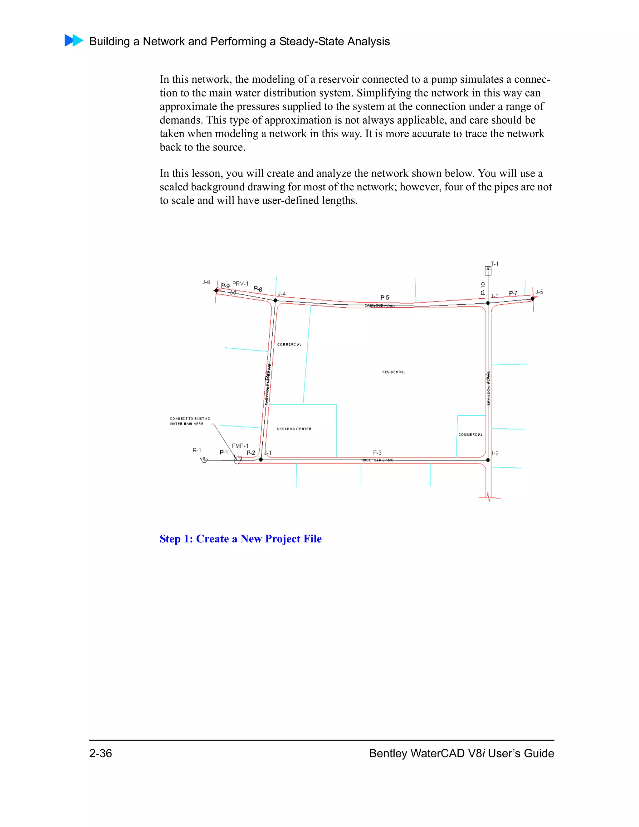 Building a Network and Performing a Steady-State Analysis
2-36 Bentley WaterCAD V8i User’s Guide
In this network, the modeling of a reservoir connected to a pump simulates a connec-
tion to the main water distribution system. Simplifying the network in this way can
approximate the pressures supplied to the system at the connection under a range of
demands. This type of approximation is not always applicable, and care should be
taken when modeling a network in this way. It is more accurate to trace the network
back to the source.
In this lesson, you will create and analyze the network shown below. You will use a
scaled background drawing for most of the network; however, four of the pipes are not
to scale and will have user-defined lengths.
Step 1: Create a New Project File
 