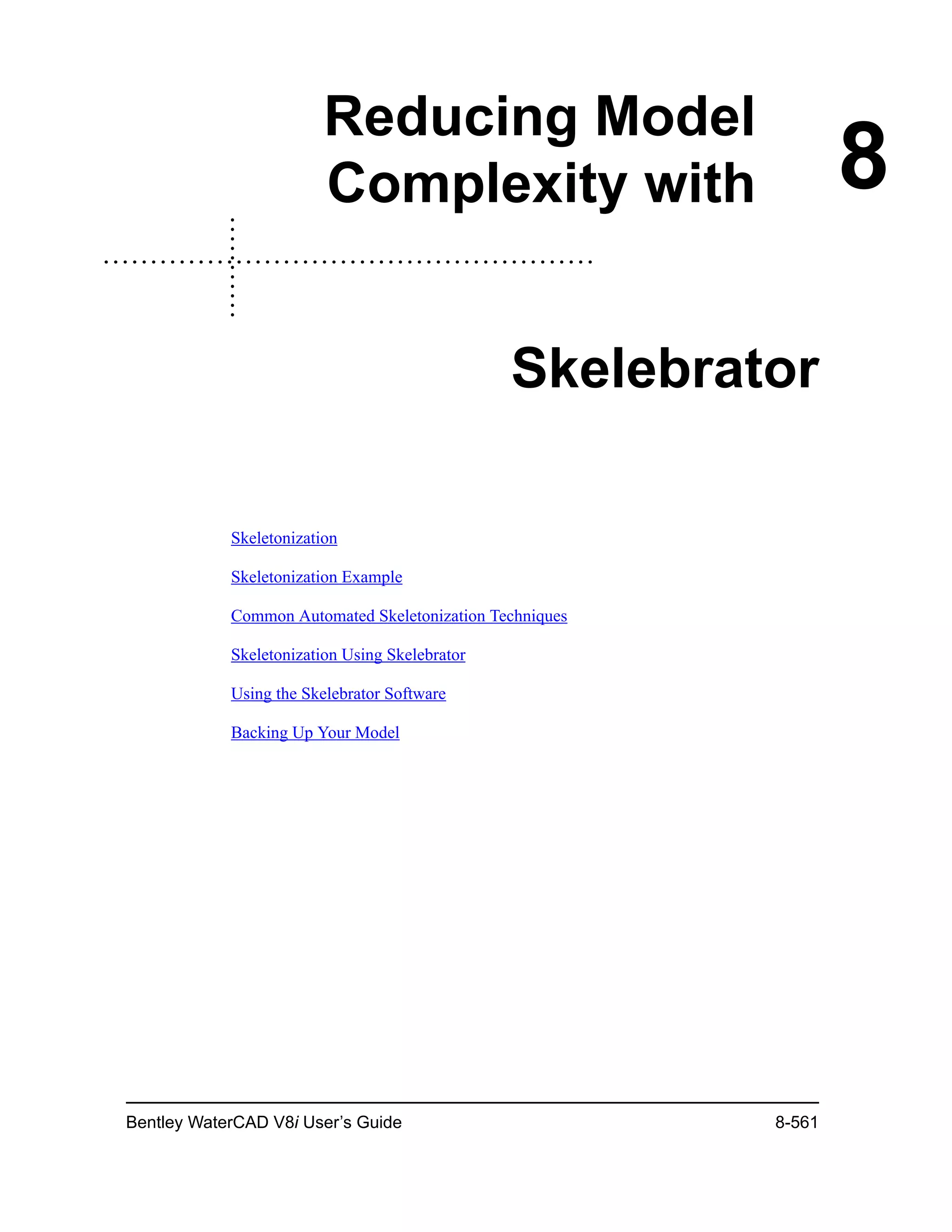 Bentley WaterCAD V8i User’s Guide 8-561
8
Reducing Model
Complexity with
Skelebrator
Skeletonization
Skeletonization Example
Common Automated Skeletonization Techniques
Skeletonization Using Skelebrator
Using the Skelebrator Software
Backing Up Your Model
 