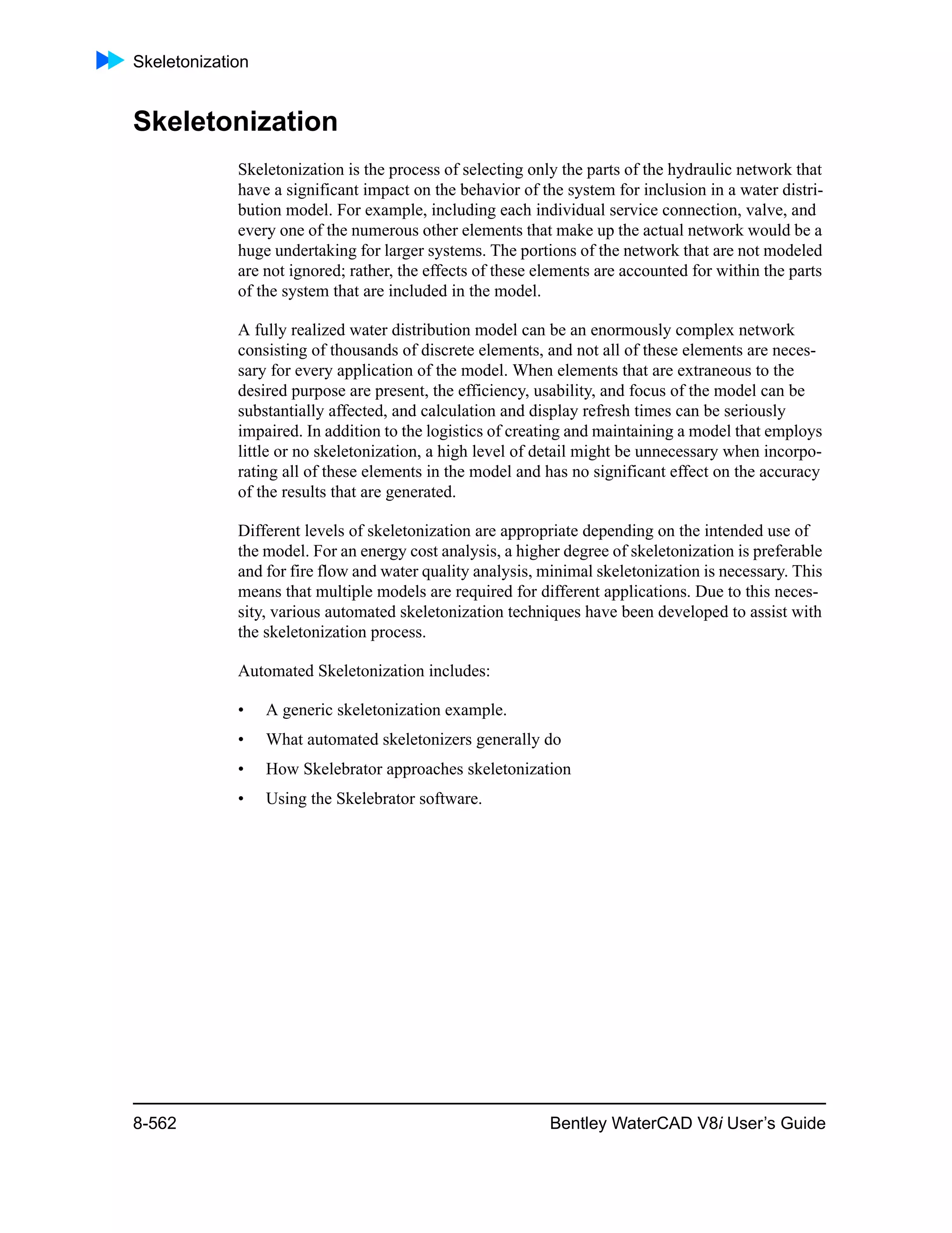 Skeletonization
8-562 Bentley WaterCAD V8i User’s Guide
Skeletonization
Skeletonization is the process of selecting only the parts of the hydraulic network that
have a significant impact on the behavior of the system for inclusion in a water distri-
bution model. For example, including each individual service connection, valve, and
every one of the numerous other elements that make up the actual network would be a
huge undertaking for larger systems. The portions of the network that are not modeled
are not ignored; rather, the effects of these elements are accounted for within the parts
of the system that are included in the model.
A fully realized water distribution model can be an enormously complex network
consisting of thousands of discrete elements, and not all of these elements are neces-
sary for every application of the model. When elements that are extraneous to the
desired purpose are present, the efficiency, usability, and focus of the model can be
substantially affected, and calculation and display refresh times can be seriously
impaired. In addition to the logistics of creating and maintaining a model that employs
little or no skeletonization, a high level of detail might be unnecessary when incorpo-
rating all of these elements in the model and has no significant effect on the accuracy
of the results that are generated.
Different levels of skeletonization are appropriate depending on the intended use of
the model. For an energy cost analysis, a higher degree of skeletonization is preferable
and for fire flow and water quality analysis, minimal skeletonization is necessary. This
means that multiple models are required for different applications. Due to this neces-
sity, various automated skeletonization techniques have been developed to assist with
the skeletonization process.
Automated Skeletonization includes:
• A generic skeletonization example.
• What automated skeletonizers generally do
• How Skelebrator approaches skeletonization
• Using the Skelebrator software.
 