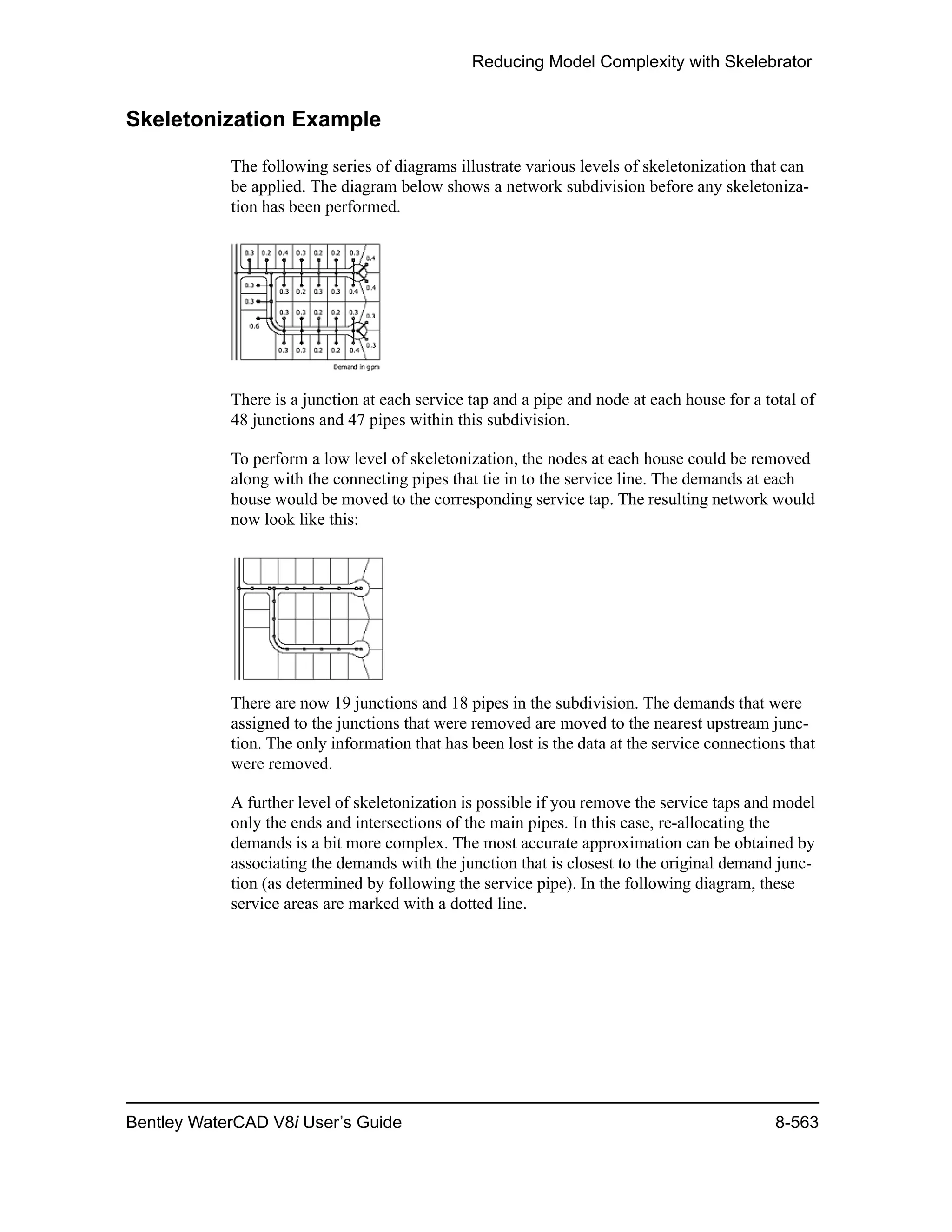 Reducing Model Complexity with Skelebrator
Bentley WaterCAD V8i User’s Guide 8-563
Skeletonization Example
The following series of diagrams illustrate various levels of skeletonization that can
be applied. The diagram below shows a network subdivision before any skeletoniza-
tion has been performed.
There is a junction at each service tap and a pipe and node at each house for a total of
48 junctions and 47 pipes within this subdivision.
To perform a low level of skeletonization, the nodes at each house could be removed
along with the connecting pipes that tie in to the service line. The demands at each
house would be moved to the corresponding service tap. The resulting network would
now look like this:
There are now 19 junctions and 18 pipes in the subdivision. The demands that were
assigned to the junctions that were removed are moved to the nearest upstream junc-
tion. The only information that has been lost is the data at the service connections that
were removed.
A further level of skeletonization is possible if you remove the service taps and model
only the ends and intersections of the main pipes. In this case, re-allocating the
demands is a bit more complex. The most accurate approximation can be obtained by
associating the demands with the junction that is closest to the original demand junc-
tion (as determined by following the service pipe). In the following diagram, these
service areas are marked with a dotted line.
 