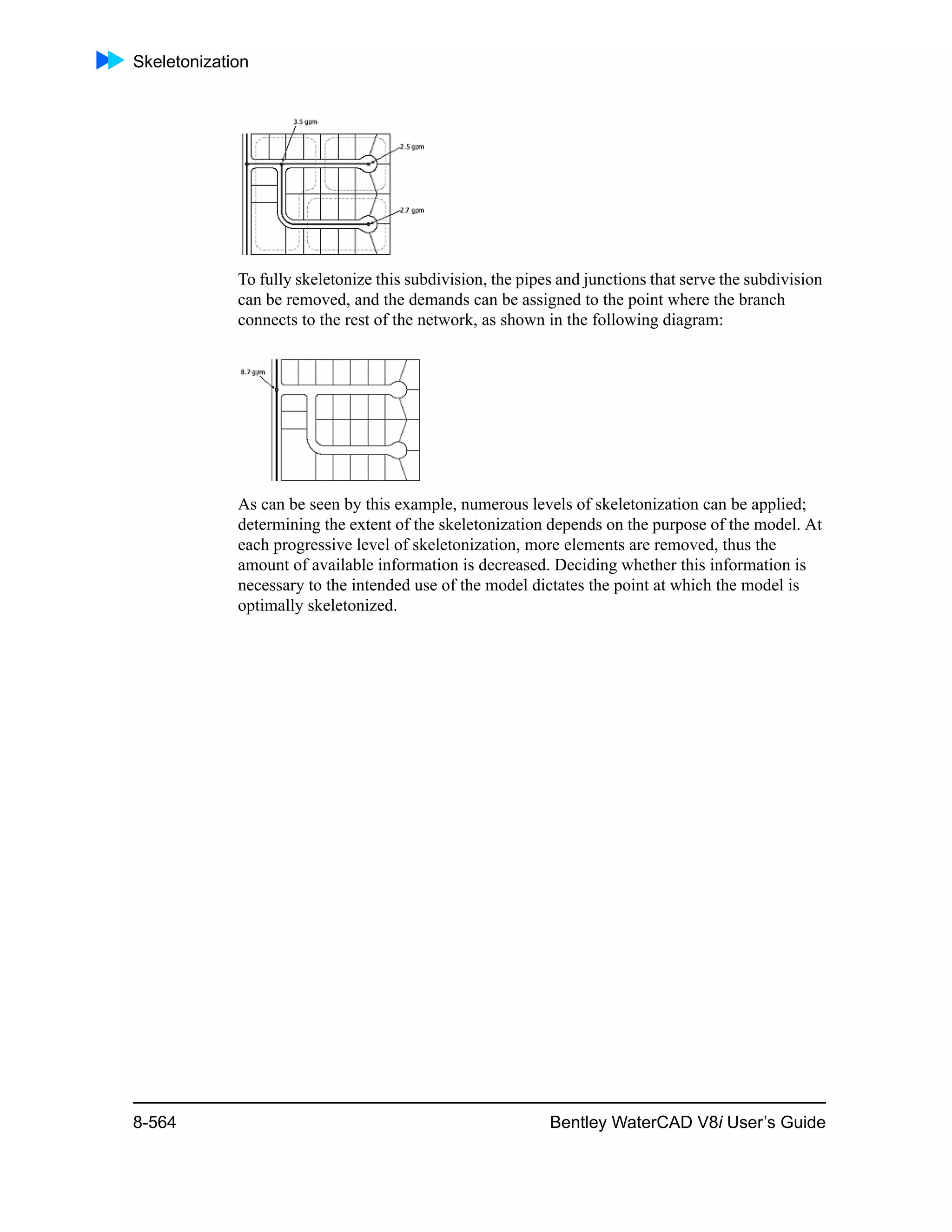 Skeletonization
8-564 Bentley WaterCAD V8i User’s Guide
To fully skeletonize this subdivision, the pipes and junctions that serve the subdivision
can be removed, and the demands can be assigned to the point where the branch
connects to the rest of the network, as shown in the following diagram:
As can be seen by this example, numerous levels of skeletonization can be applied;
determining the extent of the skeletonization depends on the purpose of the model. At
each progressive level of skeletonization, more elements are removed, thus the
amount of available information is decreased. Deciding whether this information is
necessary to the intended use of the model dictates the point at which the model is
optimally skeletonized.
 