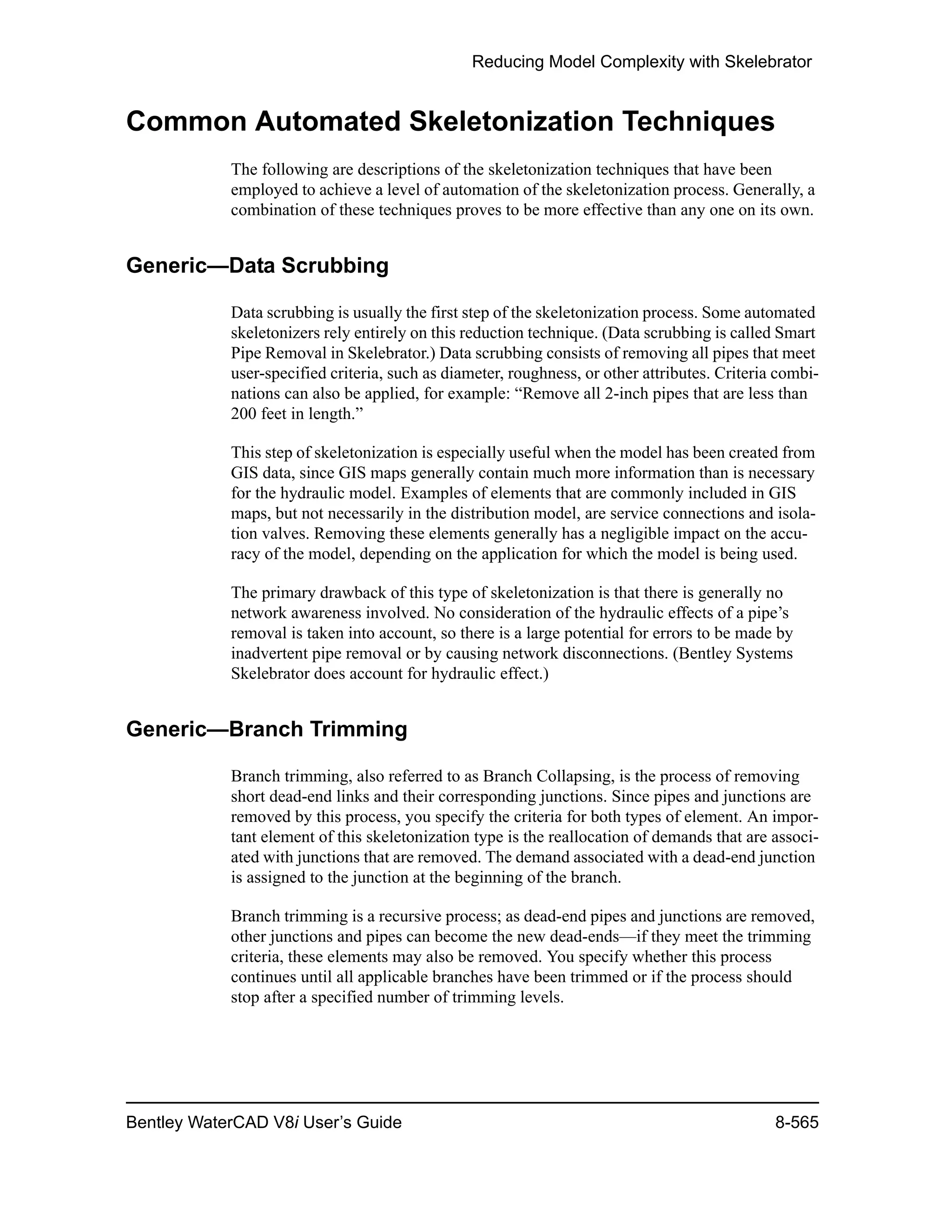 Reducing Model Complexity with Skelebrator
Bentley WaterCAD V8i User’s Guide 8-565
Common Automated Skeletonization Techniques
The following are descriptions of the skeletonization techniques that have been
employed to achieve a level of automation of the skeletonization process. Generally, a
combination of these techniques proves to be more effective than any one on its own.
Generic—Data Scrubbing
Data scrubbing is usually the first step of the skeletonization process. Some automated
skeletonizers rely entirely on this reduction technique. (Data scrubbing is called Smart
Pipe Removal in Skelebrator.) Data scrubbing consists of removing all pipes that meet
user-specified criteria, such as diameter, roughness, or other attributes. Criteria combi-
nations can also be applied, for example: “Remove all 2-inch pipes that are less than
200 feet in length.”
This step of skeletonization is especially useful when the model has been created from
GIS data, since GIS maps generally contain much more information than is necessary
for the hydraulic model. Examples of elements that are commonly included in GIS
maps, but not necessarily in the distribution model, are service connections and isola-
tion valves. Removing these elements generally has a negligible impact on the accu-
racy of the model, depending on the application for which the model is being used.
The primary drawback of this type of skeletonization is that there is generally no
network awareness involved. No consideration of the hydraulic effects of a pipe’s
removal is taken into account, so there is a large potential for errors to be made by
inadvertent pipe removal or by causing network disconnections. (Bentley Systems
Skelebrator does account for hydraulic effect.)
Generic—Branch Trimming
Branch trimming, also referred to as Branch Collapsing, is the process of removing
short dead-end links and their corresponding junctions. Since pipes and junctions are
removed by this process, you specify the criteria for both types of element. An impor-
tant element of this skeletonization type is the reallocation of demands that are associ-
ated with junctions that are removed. The demand associated with a dead-end junction
is assigned to the junction at the beginning of the branch.
Branch trimming is a recursive process; as dead-end pipes and junctions are removed,
other junctions and pipes can become the new dead-ends—if they meet the trimming
criteria, these elements may also be removed. You specify whether this process
continues until all applicable branches have been trimmed or if the process should
stop after a specified number of trimming levels.
 