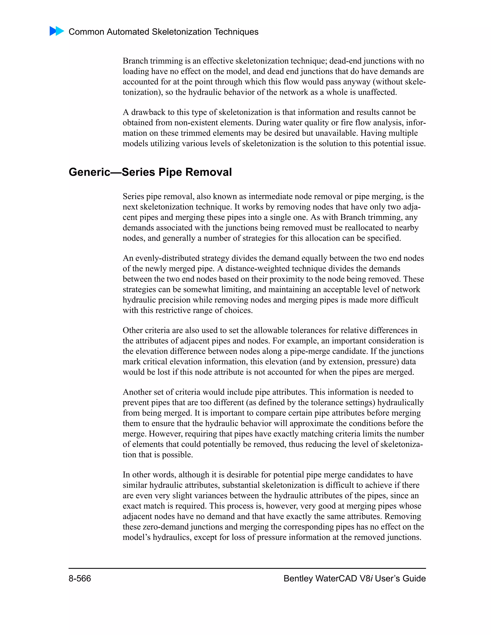 Common Automated Skeletonization Techniques
8-566 Bentley WaterCAD V8i User’s Guide
Branch trimming is an effective skeletonization technique; dead-end junctions with no
loading have no effect on the model, and dead end junctions that do have demands are
accounted for at the point through which this flow would pass anyway (without skele-
tonization), so the hydraulic behavior of the network as a whole is unaffected.
A drawback to this type of skeletonization is that information and results cannot be
obtained from non-existent elements. During water quality or fire flow analysis, infor-
mation on these trimmed elements may be desired but unavailable. Having multiple
models utilizing various levels of skeletonization is the solution to this potential issue.
Generic—Series Pipe Removal
Series pipe removal, also known as intermediate node removal or pipe merging, is the
next skeletonization technique. It works by removing nodes that have only two adja-
cent pipes and merging these pipes into a single one. As with Branch trimming, any
demands associated with the junctions being removed must be reallocated to nearby
nodes, and generally a number of strategies for this allocation can be specified.
An evenly-distributed strategy divides the demand equally between the two end nodes
of the newly merged pipe. A distance-weighted technique divides the demands
between the two end nodes based on their proximity to the node being removed. These
strategies can be somewhat limiting, and maintaining an acceptable level of network
hydraulic precision while removing nodes and merging pipes is made more difficult
with this restrictive range of choices.
Other criteria are also used to set the allowable tolerances for relative differences in
the attributes of adjacent pipes and nodes. For example, an important consideration is
the elevation difference between nodes along a pipe-merge candidate. If the junctions
mark critical elevation information, this elevation (and by extension, pressure) data
would be lost if this node attribute is not accounted for when the pipes are merged.
Another set of criteria would include pipe attributes. This information is needed to
prevent pipes that are too different (as defined by the tolerance settings) hydraulically
from being merged. It is important to compare certain pipe attributes before merging
them to ensure that the hydraulic behavior will approximate the conditions before the
merge. However, requiring that pipes have exactly matching criteria limits the number
of elements that could potentially be removed, thus reducing the level of skeletoniza-
tion that is possible.
In other words, although it is desirable for potential pipe merge candidates to have
similar hydraulic attributes, substantial skeletonization is difficult to achieve if there
are even very slight variances between the hydraulic attributes of the pipes, since an
exact match is required. This process is, however, very good at merging pipes whose
adjacent nodes have no demand and that have exactly the same attributes. Removing
these zero-demand junctions and merging the corresponding pipes has no effect on the
model’s hydraulics, except for loss of pressure information at the removed junctions.
 