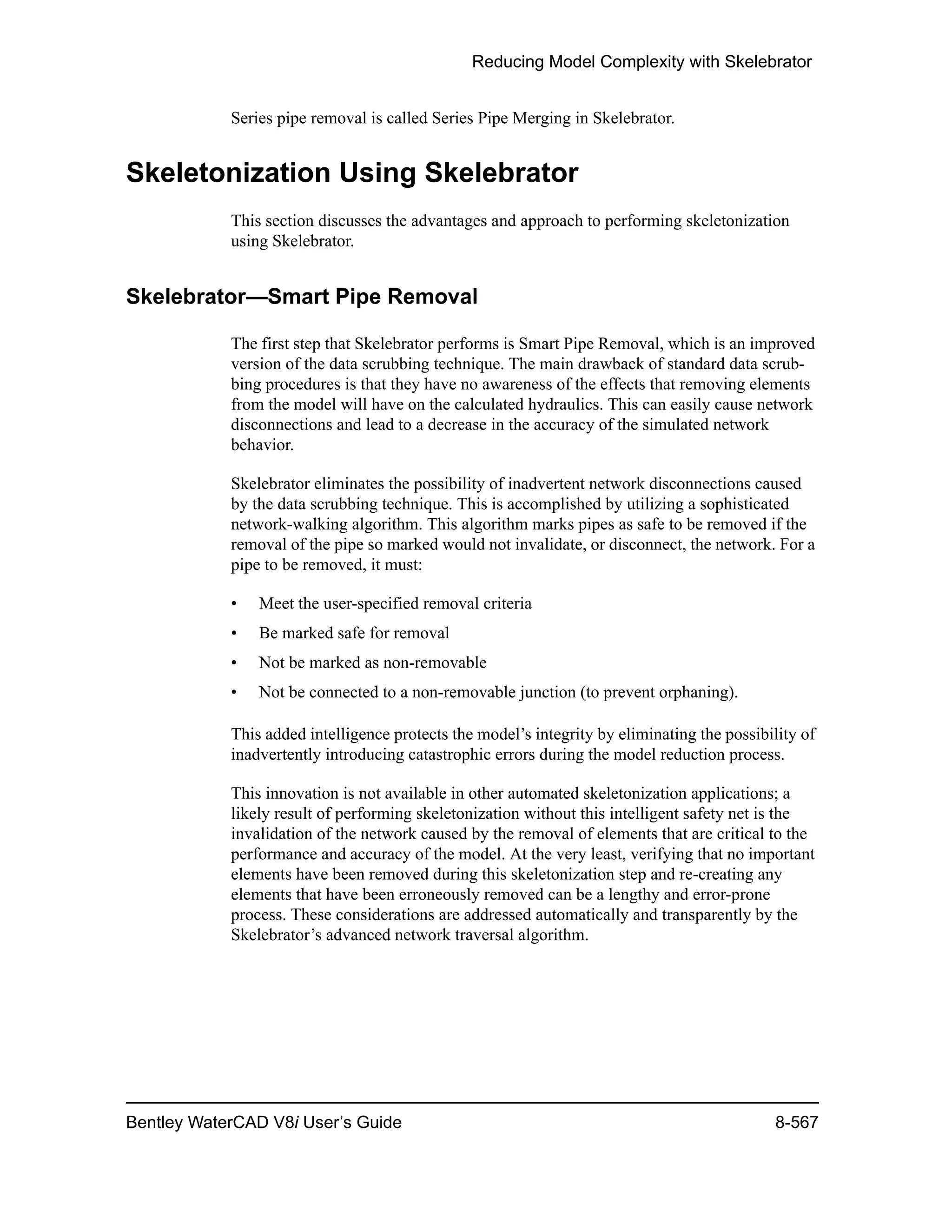 Reducing Model Complexity with Skelebrator
Bentley WaterCAD V8i User’s Guide 8-567
Series pipe removal is called Series Pipe Merging in Skelebrator.
Skeletonization Using Skelebrator
This section discusses the advantages and approach to performing skeletonization
using Skelebrator.
Skelebrator—Smart Pipe Removal
The first step that Skelebrator performs is Smart Pipe Removal, which is an improved
version of the data scrubbing technique. The main drawback of standard data scrub-
bing procedures is that they have no awareness of the effects that removing elements
from the model will have on the calculated hydraulics. This can easily cause network
disconnections and lead to a decrease in the accuracy of the simulated network
behavior.
Skelebrator eliminates the possibility of inadvertent network disconnections caused
by the data scrubbing technique. This is accomplished by utilizing a sophisticated
network-walking algorithm. This algorithm marks pipes as safe to be removed if the
removal of the pipe so marked would not invalidate, or disconnect, the network. For a
pipe to be removed, it must:
• Meet the user-specified removal criteria
• Be marked safe for removal
• Not be marked as non-removable
• Not be connected to a non-removable junction (to prevent orphaning).
This added intelligence protects the model’s integrity by eliminating the possibility of
inadvertently introducing catastrophic errors during the model reduction process.
This innovation is not available in other automated skeletonization applications; a
likely result of performing skeletonization without this intelligent safety net is the
invalidation of the network caused by the removal of elements that are critical to the
performance and accuracy of the model. At the very least, verifying that no important
elements have been removed during this skeletonization step and re-creating any
elements that have been erroneously removed can be a lengthy and error-prone
process. These considerations are addressed automatically and transparently by the
Skelebrator’s advanced network traversal algorithm.
 