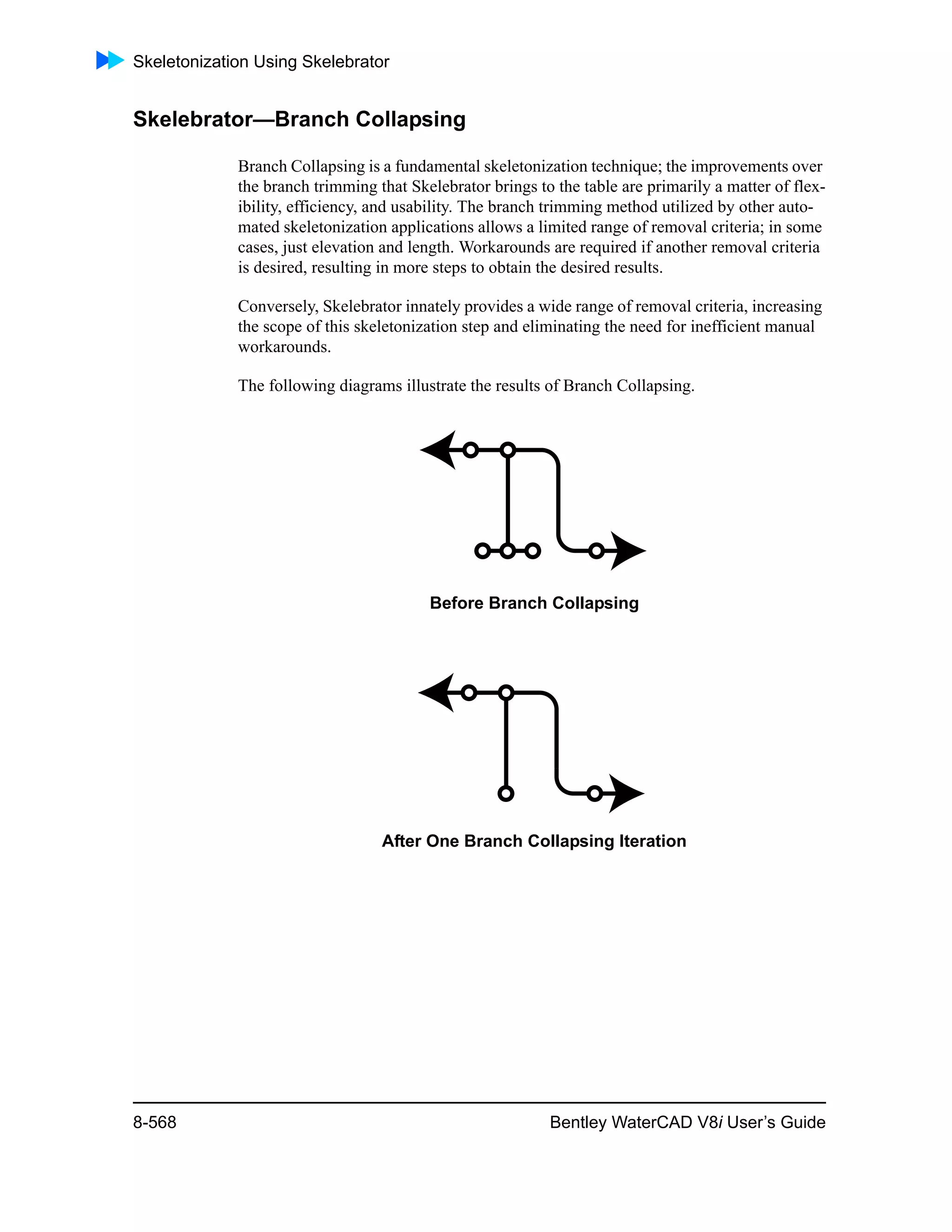 Skeletonization Using Skelebrator
8-568 Bentley WaterCAD V8i User’s Guide
Skelebrator—Branch Collapsing
Branch Collapsing is a fundamental skeletonization technique; the improvements over
the branch trimming that Skelebrator brings to the table are primarily a matter of flex-
ibility, efficiency, and usability. The branch trimming method utilized by other auto-
mated skeletonization applications allows a limited range of removal criteria; in some
cases, just elevation and length. Workarounds are required if another removal criteria
is desired, resulting in more steps to obtain the desired results.
Conversely, Skelebrator innately provides a wide range of removal criteria, increasing
the scope of this skeletonization step and eliminating the need for inefficient manual
workarounds.
The following diagrams illustrate the results of Branch Collapsing.
Before Branch Collapsing
After One Branch Collapsing Iteration
 