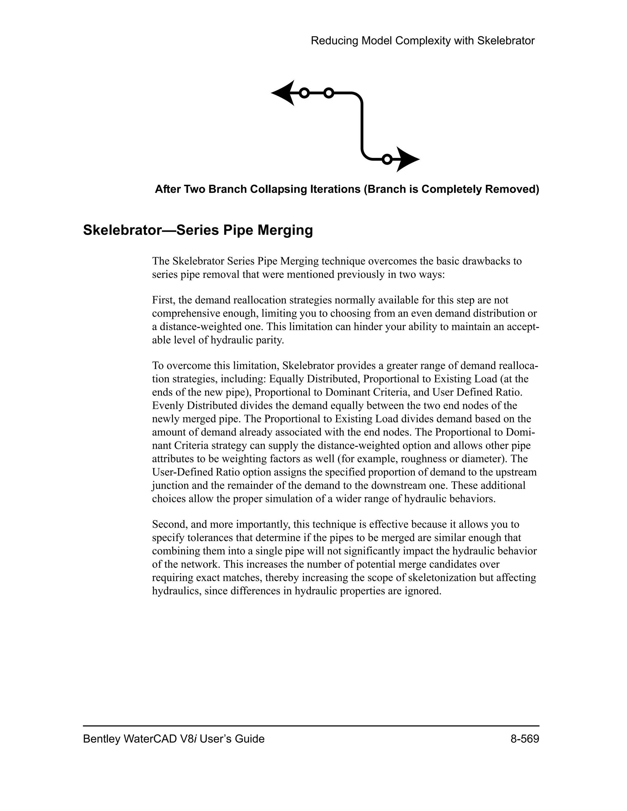 Reducing Model Complexity with Skelebrator
Bentley WaterCAD V8i User’s Guide 8-569
After Two Branch Collapsing Iterations (Branch is Completely Removed)
Skelebrator—Series Pipe Merging
The Skelebrator Series Pipe Merging technique overcomes the basic drawbacks to
series pipe removal that were mentioned previously in two ways:
First, the demand reallocation strategies normally available for this step are not
comprehensive enough, limiting you to choosing from an even demand distribution or
a distance-weighted one. This limitation can hinder your ability to maintain an accept-
able level of hydraulic parity.
To overcome this limitation, Skelebrator provides a greater range of demand realloca-
tion strategies, including: Equally Distributed, Proportional to Existing Load (at the
ends of the new pipe), Proportional to Dominant Criteria, and User Defined Ratio.
Evenly Distributed divides the demand equally between the two end nodes of the
newly merged pipe. The Proportional to Existing Load divides demand based on the
amount of demand already associated with the end nodes. The Proportional to Domi-
nant Criteria strategy can supply the distance-weighted option and allows other pipe
attributes to be weighting factors as well (for example, roughness or diameter). The
User-Defined Ratio option assigns the specified proportion of demand to the upstream
junction and the remainder of the demand to the downstream one. These additional
choices allow the proper simulation of a wider range of hydraulic behaviors.
Second, and more importantly, this technique is effective because it allows you to
specify tolerances that determine if the pipes to be merged are similar enough that
combining them into a single pipe will not significantly impact the hydraulic behavior
of the network. This increases the number of potential merge candidates over
requiring exact matches, thereby increasing the scope of skeletonization but affecting
hydraulics, since differences in hydraulic properties are ignored.
 