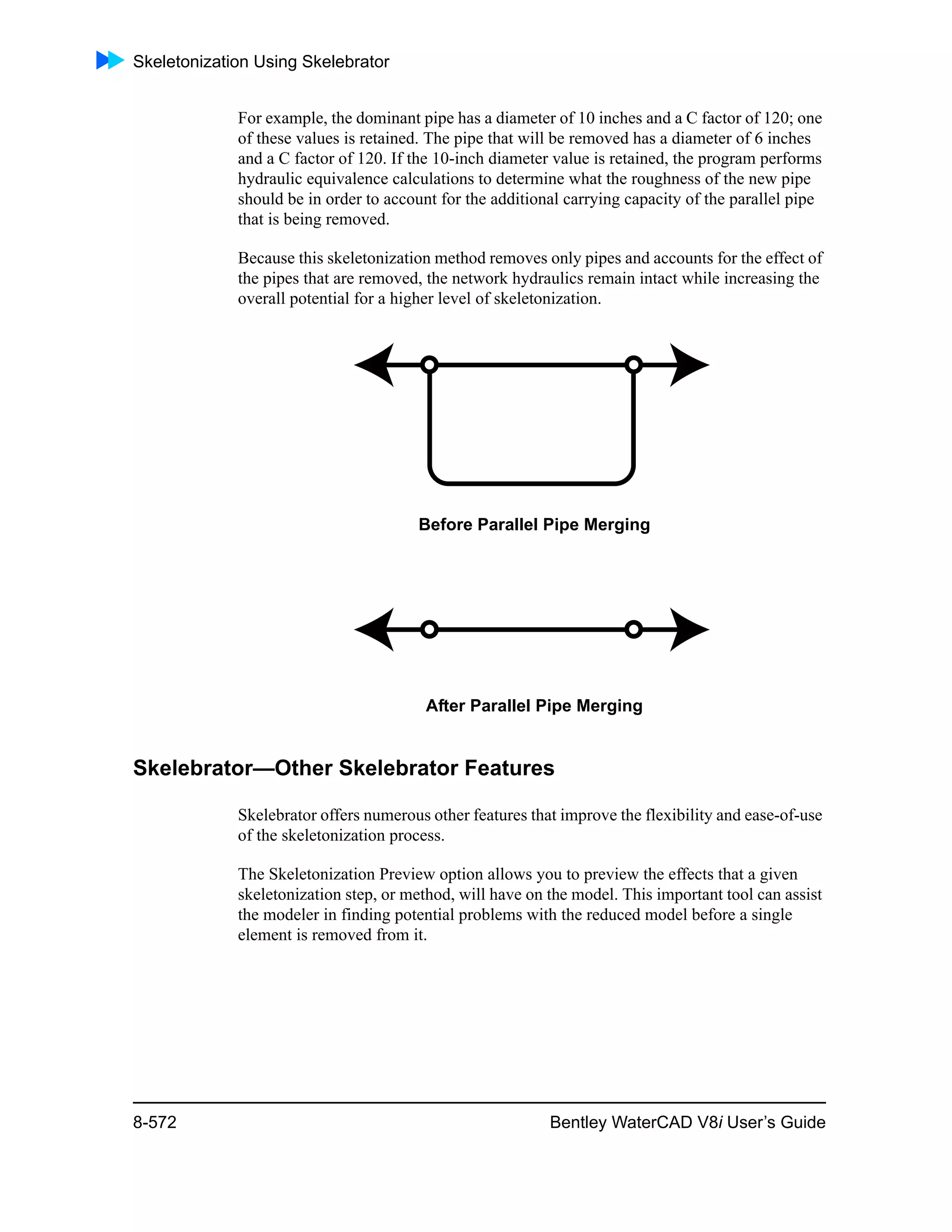 Skeletonization Using Skelebrator
8-572 Bentley WaterCAD V8i User’s Guide
For example, the dominant pipe has a diameter of 10 inches and a C factor of 120; one
of these values is retained. The pipe that will be removed has a diameter of 6 inches
and a C factor of 120. If the 10-inch diameter value is retained, the program performs
hydraulic equivalence calculations to determine what the roughness of the new pipe
should be in order to account for the additional carrying capacity of the parallel pipe
that is being removed.
Because this skeletonization method removes only pipes and accounts for the effect of
the pipes that are removed, the network hydraulics remain intact while increasing the
overall potential for a higher level of skeletonization.
Before Parallel Pipe Merging
After Parallel Pipe Merging
Skelebrator—Other Skelebrator Features
Skelebrator offers numerous other features that improve the flexibility and ease-of-use
of the skeletonization process.
The Skeletonization Preview option allows you to preview the effects that a given
skeletonization step, or method, will have on the model. This important tool can assist
the modeler in finding potential problems with the reduced model before a single
element is removed from it.
 