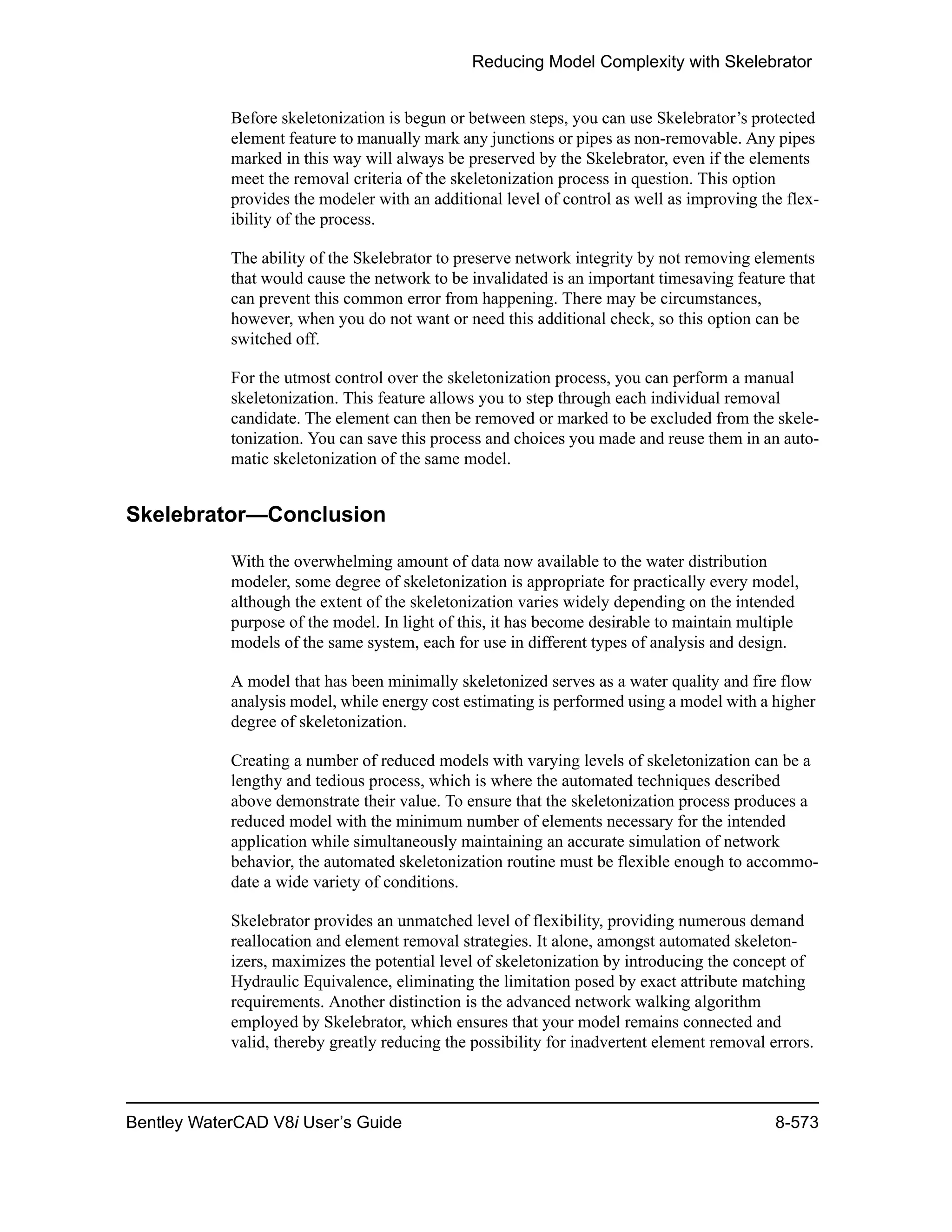 Reducing Model Complexity with Skelebrator
Bentley WaterCAD V8i User’s Guide 8-573
Before skeletonization is begun or between steps, you can use Skelebrator’s protected
element feature to manually mark any junctions or pipes as non-removable. Any pipes
marked in this way will always be preserved by the Skelebrator, even if the elements
meet the removal criteria of the skeletonization process in question. This option
provides the modeler with an additional level of control as well as improving the flex-
ibility of the process.
The ability of the Skelebrator to preserve network integrity by not removing elements
that would cause the network to be invalidated is an important timesaving feature that
can prevent this common error from happening. There may be circumstances,
however, when you do not want or need this additional check, so this option can be
switched off.
For the utmost control over the skeletonization process, you can perform a manual
skeletonization. This feature allows you to step through each individual removal
candidate. The element can then be removed or marked to be excluded from the skele-
tonization. You can save this process and choices you made and reuse them in an auto-
matic skeletonization of the same model.
Skelebrator—Conclusion
With the overwhelming amount of data now available to the water distribution
modeler, some degree of skeletonization is appropriate for practically every model,
although the extent of the skeletonization varies widely depending on the intended
purpose of the model. In light of this, it has become desirable to maintain multiple
models of the same system, each for use in different types of analysis and design.
A model that has been minimally skeletonized serves as a water quality and fire flow
analysis model, while energy cost estimating is performed using a model with a higher
degree of skeletonization.
Creating a number of reduced models with varying levels of skeletonization can be a
lengthy and tedious process, which is where the automated techniques described
above demonstrate their value. To ensure that the skeletonization process produces a
reduced model with the minimum number of elements necessary for the intended
application while simultaneously maintaining an accurate simulation of network
behavior, the automated skeletonization routine must be flexible enough to accommo-
date a wide variety of conditions.
Skelebrator provides an unmatched level of flexibility, providing numerous demand
reallocation and element removal strategies. It alone, amongst automated skeleton-
izers, maximizes the potential level of skeletonization by introducing the concept of
Hydraulic Equivalence, eliminating the limitation posed by exact attribute matching
requirements. Another distinction is the advanced network walking algorithm
employed by Skelebrator, which ensures that your model remains connected and
valid, thereby greatly reducing the possibility for inadvertent element removal errors.
 