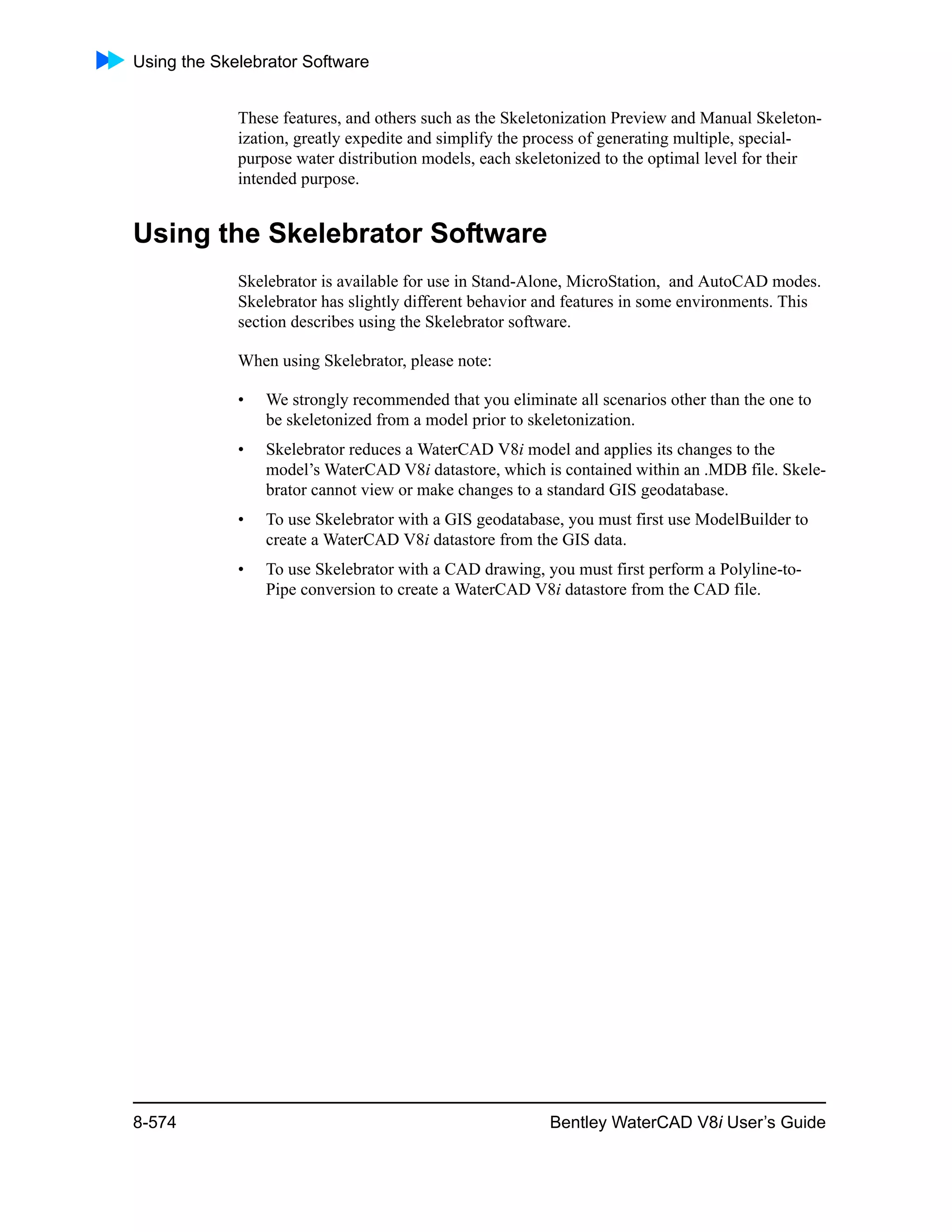 Using the Skelebrator Software
8-574 Bentley WaterCAD V8i User’s Guide
These features, and others such as the Skeletonization Preview and Manual Skeleton-
ization, greatly expedite and simplify the process of generating multiple, special-
purpose water distribution models, each skeletonized to the optimal level for their
intended purpose.
Using the Skelebrator Software
Skelebrator is available for use in Stand-Alone, MicroStation, and AutoCAD modes.
Skelebrator has slightly different behavior and features in some environments. This
section describes using the Skelebrator software.
When using Skelebrator, please note:
• We strongly recommended that you eliminate all scenarios other than the one to
be skeletonized from a model prior to skeletonization.
• Skelebrator reduces a WaterCAD V8i model and applies its changes to the
model’s WaterCAD V8i datastore, which is contained within an .MDB file. Skele-
brator cannot view or make changes to a standard GIS geodatabase.
• To use Skelebrator with a GIS geodatabase, you must first use ModelBuilder to
create a WaterCAD V8i datastore from the GIS data.
• To use Skelebrator with a CAD drawing, you must first perform a Polyline-to-
Pipe conversion to create a WaterCAD V8i datastore from the CAD file.
 