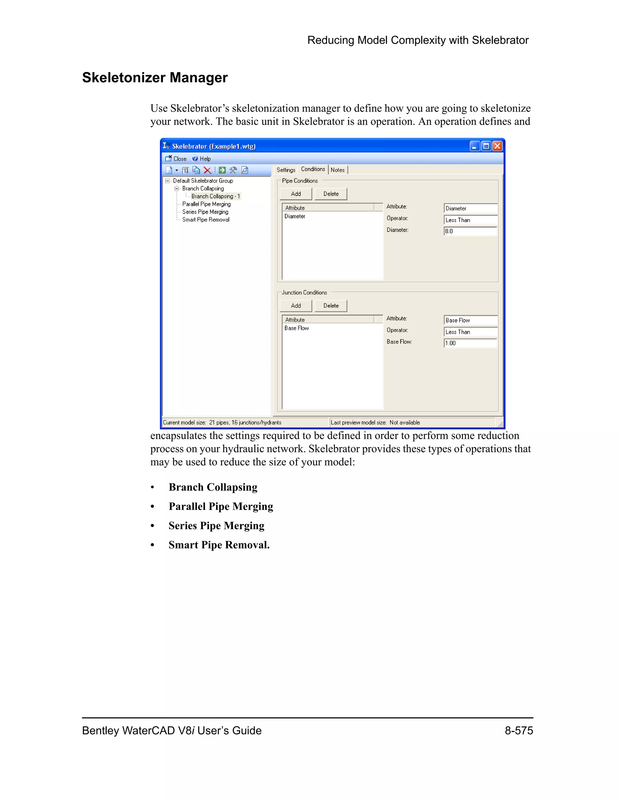 Reducing Model Complexity with Skelebrator
Bentley WaterCAD V8i User’s Guide 8-575
Skeletonizer Manager
Use Skelebrator’s skeletonization manager to define how you are going to skeletonize
your network. The basic unit in Skelebrator is an operation. An operation defines and
encapsulates the settings required to be defined in order to perform some reduction
process on your hydraulic network. Skelebrator provides these types of operations that
may be used to reduce the size of your model:
• Branch Collapsing
• Parallel Pipe Merging
• Series Pipe Merging
• Smart Pipe Removal.
 