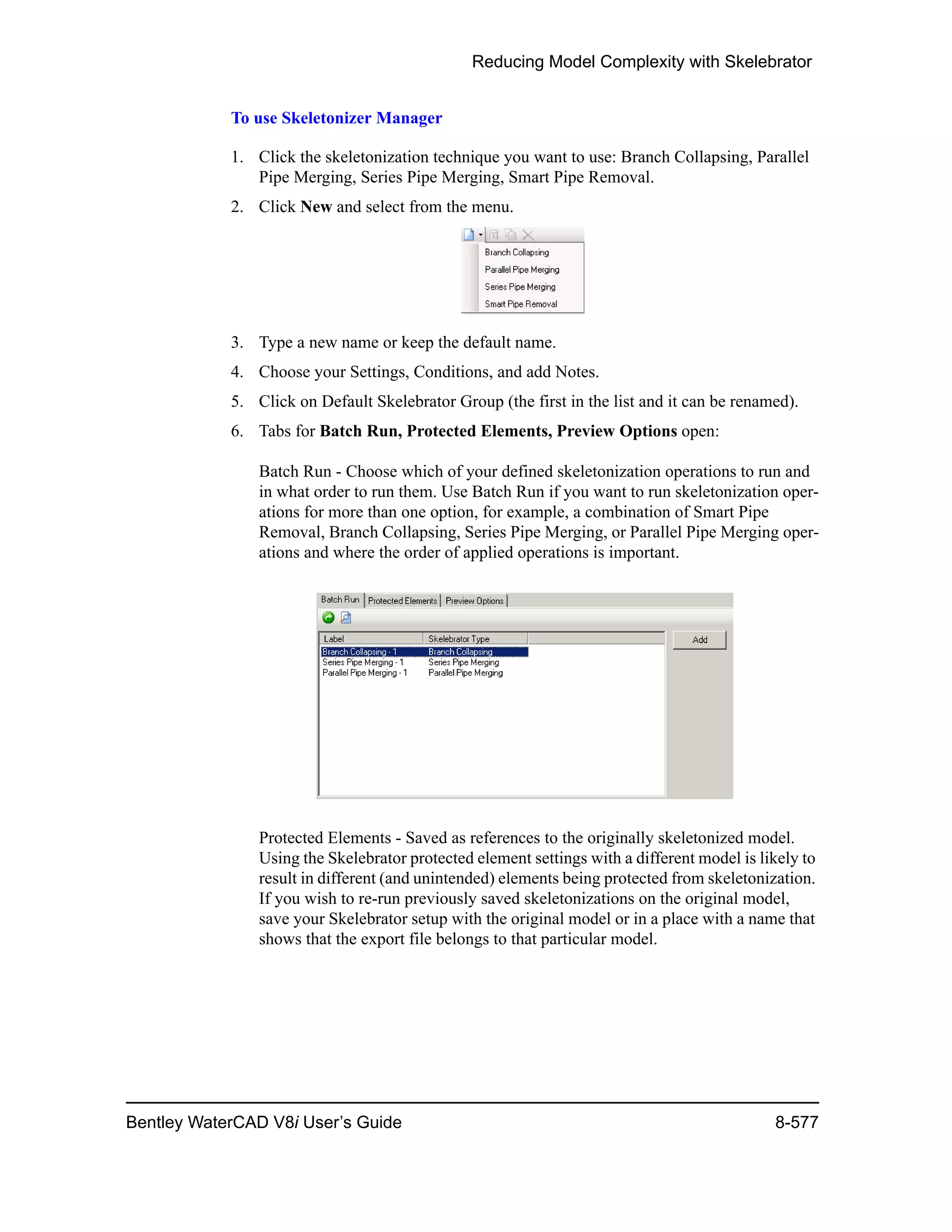 Reducing Model Complexity with Skelebrator
Bentley WaterCAD V8i User’s Guide 8-577
To use Skeletonizer Manager
1. Click the skeletonization technique you want to use: Branch Collapsing, Parallel
Pipe Merging, Series Pipe Merging, Smart Pipe Removal.
2. Click New and select from the menu.
3. Type a new name or keep the default name.
4. Choose your Settings, Conditions, and add Notes.
5. Click on Default Skelebrator Group (the first in the list and it can be renamed).
6. Tabs for Batch Run, Protected Elements, Preview Options open:
Batch Run - Choose which of your defined skeletonization operations to run and
in what order to run them. Use Batch Run if you want to run skeletonization oper-
ations for more than one option, for example, a combination of Smart Pipe
Removal, Branch Collapsing, Series Pipe Merging, or Parallel Pipe Merging oper-
ations and where the order of applied operations is important.
Protected Elements - Saved as references to the originally skeletonized model.
Using the Skelebrator protected element settings with a different model is likely to
result in different (and unintended) elements being protected from skeletonization.
If you wish to re-run previously saved skeletonizations on the original model,
save your Skelebrator setup with the original model or in a place with a name that
shows that the export file belongs to that particular model.
 