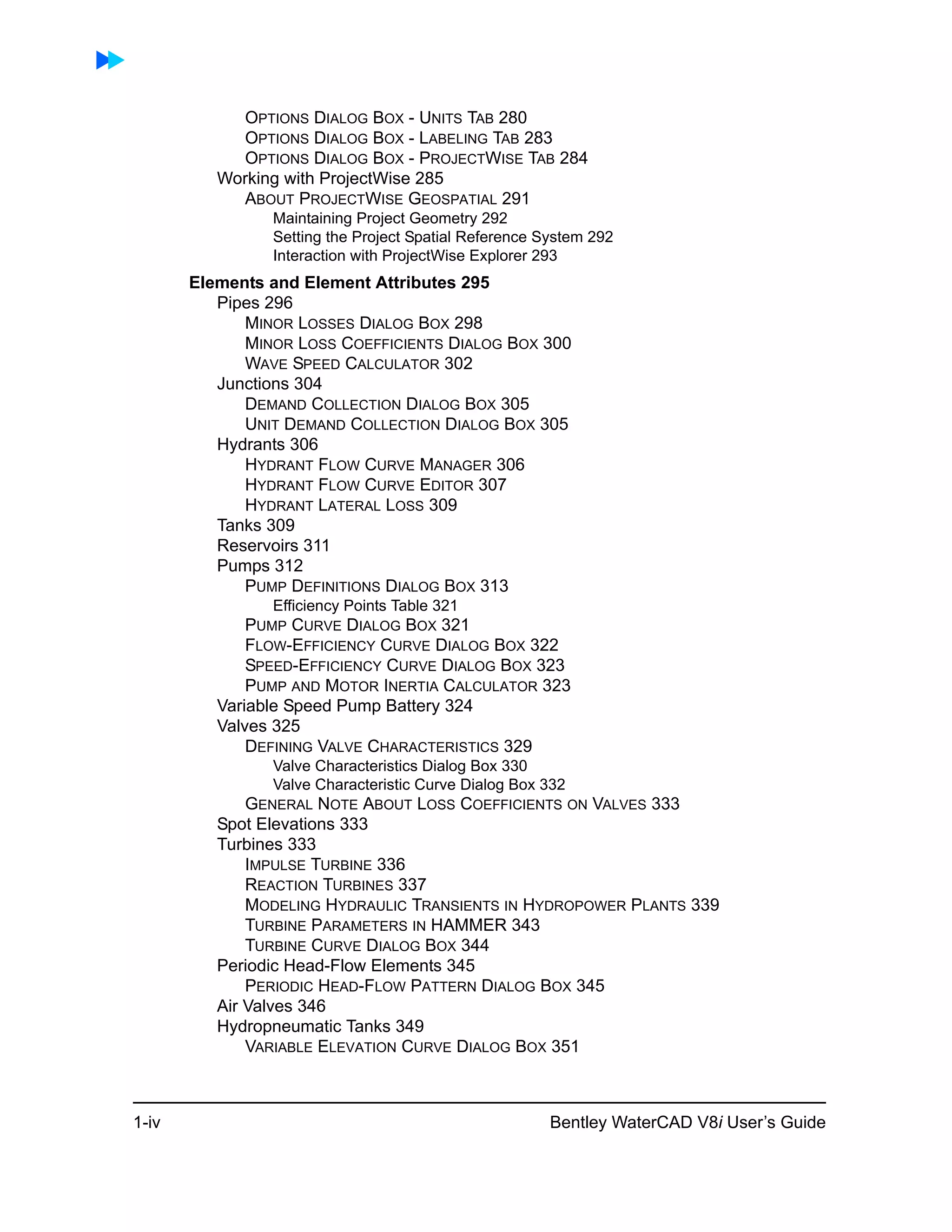 1-iv Bentley WaterCAD V8i User’s Guide
OPTIONS DIALOG BOX - UNITS TAB 280
OPTIONS DIALOG BOX - LABELING TAB 283
OPTIONS DIALOG BOX - PROJECTWISE TAB 284
Working with ProjectWise 285
ABOUT PROJECTWISE GEOSPATIAL 291
Maintaining Project Geometry 292
Setting the Project Spatial Reference System 292
Interaction with ProjectWise Explorer 293
Elements and Element Attributes 295
Pipes 296
MINOR LOSSES DIALOG BOX 298
MINOR LOSS COEFFICIENTS DIALOG BOX 300
WAVE SPEED CALCULATOR 302
Junctions 304
DEMAND COLLECTION DIALOG BOX 305
UNIT DEMAND COLLECTION DIALOG BOX 305
Hydrants 306
HYDRANT FLOW CURVE MANAGER 306
HYDRANT FLOW CURVE EDITOR 307
HYDRANT LATERAL LOSS 309
Tanks 309
Reservoirs 311
Pumps 312
PUMP DEFINITIONS DIALOG BOX 313
Efficiency Points Table 321
PUMP CURVE DIALOG BOX 321
FLOW-EFFICIENCY CURVE DIALOG BOX 322
SPEED-EFFICIENCY CURVE DIALOG BOX 323
PUMP AND MOTOR INERTIA CALCULATOR 323
Variable Speed Pump Battery 324
Valves 325
DEFINING VALVE CHARACTERISTICS 329
Valve Characteristics Dialog Box 330
Valve Characteristic Curve Dialog Box 332
GENERAL NOTE ABOUT LOSS COEFFICIENTS ON VALVES 333
Spot Elevations 333
Turbines 333
IMPULSE TURBINE 336
REACTION TURBINES 337
MODELING HYDRAULIC TRANSIENTS IN HYDROPOWER PLANTS 339
TURBINE PARAMETERS IN HAMMER 343
TURBINE CURVE DIALOG BOX 344
Periodic Head-Flow Elements 345
PERIODIC HEAD-FLOW PATTERN DIALOG BOX 345
Air Valves 346
Hydropneumatic Tanks 349
VARIABLE ELEVATION CURVE DIALOG BOX 351
 